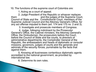 10. The functions of the supreme court of Colombia are:              1. Acting as a court of appeal.              2. Judge President of the Republic or whoever replaces them                                  and the judges of the Supreme Court, Council of State and the   Constitutional Court, members of the Supreme Judicial Council and the Attorney General's Office, for any act offense imputed to them (art. 174 and 175 no. 2 and 3).               3. Investigate and prosecute members of Congress.               4. Judge, following indictment by the Prosecutor General's Office, the Cabinet ministers, the Attorney General's Office, the Ombudsman, the prosecutors before the Court, before the Council of State and the courts, to directors of administrative departments, the Comptroller General of the Republic, the ambassadors and heads of diplomatic or consular missions, governors, judges of courts and the generals and admirals of the security forces, punishable by the facts that against them.              5. Knowing all businesses contentious diplomatic agents accredited to the national government, as provided by international law.              6. Determine its own rules.