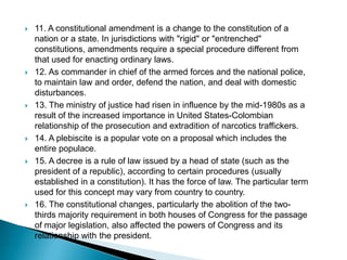 11. A constitutional amendment is a change to the constitution of a nation or a state. In jurisdictions with "rigid" or "entrenched" constitutions, amendments require a special procedure different from that used for enacting ordinary laws.12. As commander in chief of the armed forces and the national police, to maintain law and order, defend the nation, and deal with domestic disturbances.13. The ministry of justice had risen in influence by the mid-1980s as a result of the increased importance in United States-Colombian relationship of the prosecution and extradition of narcotics traffickers.14. A plebiscite is a popular vote on a proposal which includes the entire populace. 15. A decree is a rule of law issued by a head of state (such as the president of a republic), according to certain procedures (usually established in a constitution). It has the force of law. The particular term used for this concept may vary from country to country.16. The constitutional changes, particularly the abolition of the two-thirds majority requirement in both houses of Congress for the passage of major legislation, also affected the powers of Congress and its relationship with the president. 