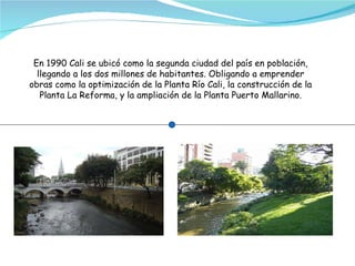 En 1990 Cali se ubicó como la segunda ciudad del país en población, llegando a los dos millones de habitantes. Obligando a emprender obras como la optimización de la Planta Río Cali, la construcción de la Planta La Reforma, y la ampliación de la Planta Puerto Mallarino. 