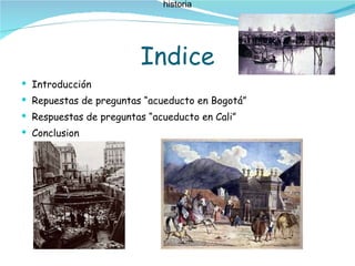 Indice Introducción Repuestas de preguntas “acueducto en Bogotá” Respuestas de preguntas “acueducto en Cali” Conclusion historia historia 