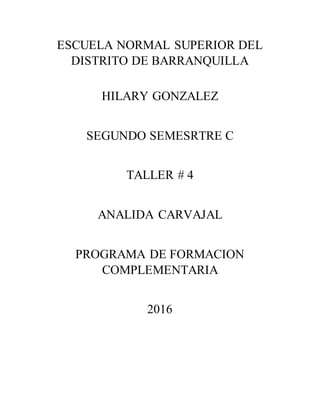 ESCUELA NORMAL SUPERIOR DEL
DISTRITO DE BARRANQUILLA
HILARY GONZALEZ
SEGUNDO SEMESRTRE C
TALLER # 4
ANALIDA CARVAJAL
PROGRAMA DE FORMACION
COMPLEMENTARIA
2016
 