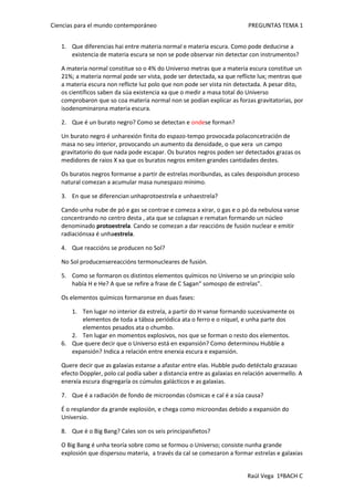 Que diferencias hai entre materia normal e materia escura. Como pode deducirse a existencia de materia escura se non se pode observar nin detectar con instrumentos?<br />A materia normal constitue so o 4% do Universo metras que a materia escura constitue un 21%; a materia normal pode ser vista, pode ser detectada, xa que reflicte lux; mentras que a materia escura non reflicte luz polo que non pode ser vista nin detectada. A pesar dito, os científicos saben da súa existencia xa que o medir a masa total do Universo comprobaron que so coa materia normal non se podían explicar as forzas gravitatorias, por iso denominarona materia escura.<br />Que é un burato negro? Como se detectan e onde se forman?<br />Un burato negro é unha rexión finita do espazo-tempo provocada pola concetración de masa no seu interior, provocando un aumento da densidade, o que xera  un campo gravitatorio do que nada pode escapar. Os buratos negros poden ser detectados grazas os medidores de raios X xa que os buratos negros emiten grandes cantidades destes.<br />Os buratos negros formanse a partir de estrelas moribundas, as cales despois dun proceso natural comezan a acumular masa nun espazo mínimo.<br />En que se diferencian unha protoestrela e unha estrela?<br />Cando unha nube de pó e gas se contrae e comeza a xirar, o gas e o pó da nebulosa vanse concentrando no centro desta , ata que se colapsan e rematan formando un núcleo denominado protoestrela. Cando se comezan a dar reaccións de fusión nuclear e emitir radiacións xa é unha estrela. <br />Que reaccións se producen no Sol?<br />No Sol producense reaccións termonucleares de fusión.<br />Como se formaron os distintos elementos químicos no Universo se un principio solo había H e He? A que se refire a frase de C Sagan “ somos po de estrelas”.<br />Os elementos químicos formaronse en duas fases:<br />Ten lugar no interior da estrela, a partir do H vanse formando sucesivamente os elementos de toda a táboa periódica ata o ferro e o níquel, e unha parte dos elementos pesados ata o chumbo.<br />Ten lugar en momentos explosivos, nos que se forman o resto dos elementos.<br />Que quere decir que o Universo está en expansión? Como determinou Hubble a expansión? Indica a relación entre enerxia escura e expansión.<br />Quere decir que as galaxias estanse a afastar entre elas. Hubble pudo detéctalo grazas ao efecto Doppler, polo cal podía saber a distancia entre as galaxias en relación ao vermello. A enerxía escura disgregaría os cúmulos galácticos e as galaxias.<br />Que é a radiación de fondo de microondas cósmicas e cal é a súa causa?<br />É o resplandor da grande explosión, e chega como microondas debido a expansión do Universio. <br />Que é o Big Bang? Cales son os seis principais fietos?<br />O Big Bang é unha teoría sobre como se formou o Universo; consiste nunha grande explosión que dispersou materia,  a través da cal se comezaron a formar estrelas e galaxias<br />