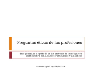 Preguntas éticas de las profesiones
Ideas generales de partida de un proyecto de investigación
participativa con alcances curriculares y didácticos
Dr. Martín López Calva / COMIE 2009
 