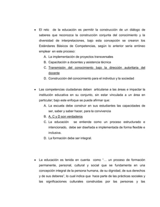 El reto     de la educación es permitir la construcción de un diálogo de
saberes que reconozca la construcción conjunta del conocimiento y la
diversidad de interpretaciones, bajo esta concepción se crearon los
Estándares Básicos de Competencias, según lo anterior sería erróneo
emplear en este proceso:
      A. La implementación de proyectos transversales
      B. Capacitación a docentes y asistencia técnica
      C. Transmisión del conocimiento bajo la dirección autoritaria del
         docente
      D. Construcción del conocimiento para el individuo y la sociedad


Las competencias ciudadanas deben articularse a las áreas e impactar la
institución educativa en su conjunto, sin estar vinculada a un área en
particular; bajo este enfoque se puede afirmar que:
      A. La escuela debe construir en sus estudiantes las capacidades de
         ser, saber y saber hacer, para la convivencia
      B. A, C y D son verdaderos
      C. La educación      se entiende como un proceso estructurado e
         intencionado, debe ser diseñada e implementada de forma flexible e
         inclusiva.
      D. La formación debe ser integral.




La educación es tenida en cuenta           como “… un proceso de formación
permanente, personal, cultural y social que se fundamenta en una
concepción integral de la persona humana, de su dignidad, de sus derechos
y de sus deberes”, lo cual indica que hace parte de las prácticas sociales y
las    significaciones culturales   construidas por las     personas y las
 