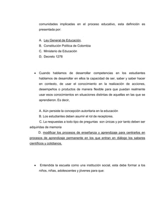 comunidades implicadas en el proceso educativo, esta definición es
       presentada por:


       A. Ley General de Educación.
       B. Constitución Política de Colombia
       C. Ministerio de Educación
       D. Decreto 1278




       Cuando hablamos de desarrollar competencias en los estudiantes
       hablamos de desarrollar en ellos la capacidad de ser, saber y saber hacer
       en contexto, de usar el conocimiento en la realización de acciones,
       desempeños o productos de manera flexible para que puedan realmente
       usar esos conocimientos en situaciones distintas de aquellas en las que se
       aprendieron. Es decir,


       A. Aún persiste la concepción autoritaria en la educación
       B. Los estudiantes deben asumir el rol de receptores.
       C. La respuestas a todo tipo de preguntas son únicas y por tanto deben ser
adquiridas de memoria
      D. modificar los procesos de enseñanza y aprendizaje para centrarlos en
procesos de aprendizaje permanente en los que entran en diálogo los saberes
científicos y cotidianos.




       Entendida la escuela como una institución social, esta debe formar a los
       niños, niñas, adolescentes y jóvenes para que:
 