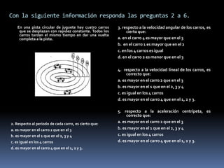 Con la siguiente información responda las preguntas 2 a 6.
    En una pista circular de juguete hay cuatro carros   3. respecto a la velocidad angular de los carros, es
     que se desplazan con rapidez constante. Todos los        cierto que:
     carros tardan el mismo tiempo en dar una vuelta
     completa a la pista.                                a. en el carro 4 es mayor que en el 3
                                                         b. en el carro 1 es mayor que en el 2
                                                         c. en los 4 carros es igual
                                                         d. en el carro 2 es menor que en el 3

                                                         4. respecto a la velocidad lineal de los carros, es
                                                              correcto que:
                                                         a. es mayor en el carro 2 que en el 3
                                                         b. es mayor en el 1 que en el 2, 3 y 4
                                                         c. es igual en los 4 carros
                                                         d. es mayor en el carro 4 que en el 1, 2 y 3.

                                                         5. respecto a la aceleración centrípeta, es
                                                              correcto que:
2. Respecto al periodo de cada carro, es cierto que:     a. es mayor en el carro 2 que en el 3
a. es mayor en el carro 2 que en el 3                    b. es mayor en el 1 que en el 2, 3 y 4
b. es mayor en el 1 que en el 2, 3 y 4                   c. es igual en los 4 carros
c. es igual en los 4 carros                              d. es mayor en el carro 4 que en el 1, 2 y 3.
d. es mayor en el carro 4 que en el 1, 2 y 3.
 