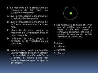 6. La magnitud de la aceleración de
    cualquiera de los carros en
    cualquier momento es
A. igual a cero, porque la magnitud de
    su velocidad es constante.
B. igual a cero, porque la magnitud de
    la fuerza neta sobre el carro es       7. Los habitantes de Pasto observan
    nula.                                      que el satélite sobrepasa dos
C. diferente de cero, porque la                veces al día esta ciudad y
    magnitud de la velocidad angular           concluyen correctamente que el
    no es constante.                           período de rotación del satélite
                                               alrededor de la tierra es:
D. diferente de cero, porque la
    dirección de la velocidad no es
    constante.                             A. 6horas
                                           B. 12 horas
Un satélite puesto en órbita describe      C. 24 horas
   una trayectoria circular en sentido     D. 48 horas
   contrario al de rotación de la Tierra
   y sobre el mismo plano del
   ecuador terrestre como se aprecia
   en la figura.
 