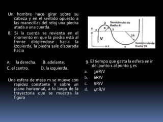 Un hombre hace girar sobre su
   cabeza y en el sentido opuesto a
   las manecillas del reloj una piedra
   atada a una cuerda.
8. Si la cuerda se revienta en el
   momento en que la piedra está al
   frente dirigiéndose hacia la
   izquierda, la piedra sale disparada
   hacia

A.    la derecha. B. adelante.            9. El tiempo que gasta la esfera en ir
                                              del punto 1 al punto 5 es
C. el centro.     D. la izquierda.
                                         a. 3πR/V
                                         b. 6R/V
Una esfera de masa m se mueve con
  rapidez constante V sobre un           c. πR/V
  plano horizontal, a lo largo de la     d. 4πR/V
  trayectoria que se muestra la
  figura
 