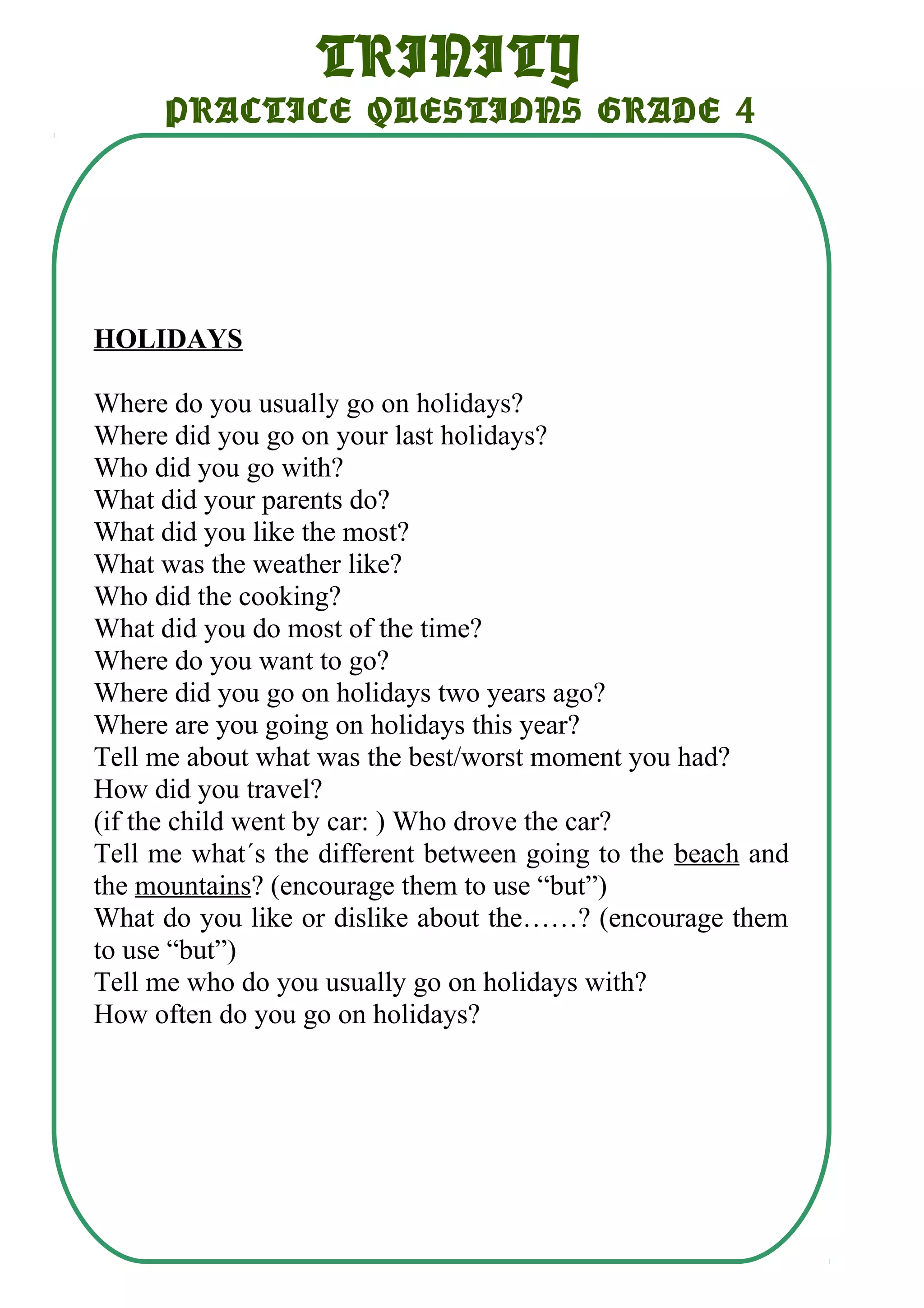 TRINITY
PRACTICE QUESTIONS GRADE 4
HOLIDAYS
Where do you usually go on holidays?
Where did you go on your last holidays?
Who did you go with?
What did your parents do?
What did you like the most?
What was the weather like?
Who did the cooking?
What did you do most of the time?
Where do you want to go?
Where did you go on holidays two years ago?
Where are you going on holidays this year?
Tell me about what was the best/worst moment you had?
How did you travel?
(if the child went by car: ) Who drove the car?
Tell me what´s the different between going to the beach and
the mountains? (encourage them to use “but”)
What do you like or dislike about the……? (encourage them
to use “but”)
Tell me who do you usually go on holidays with?
How often do you go on holidays?
 
