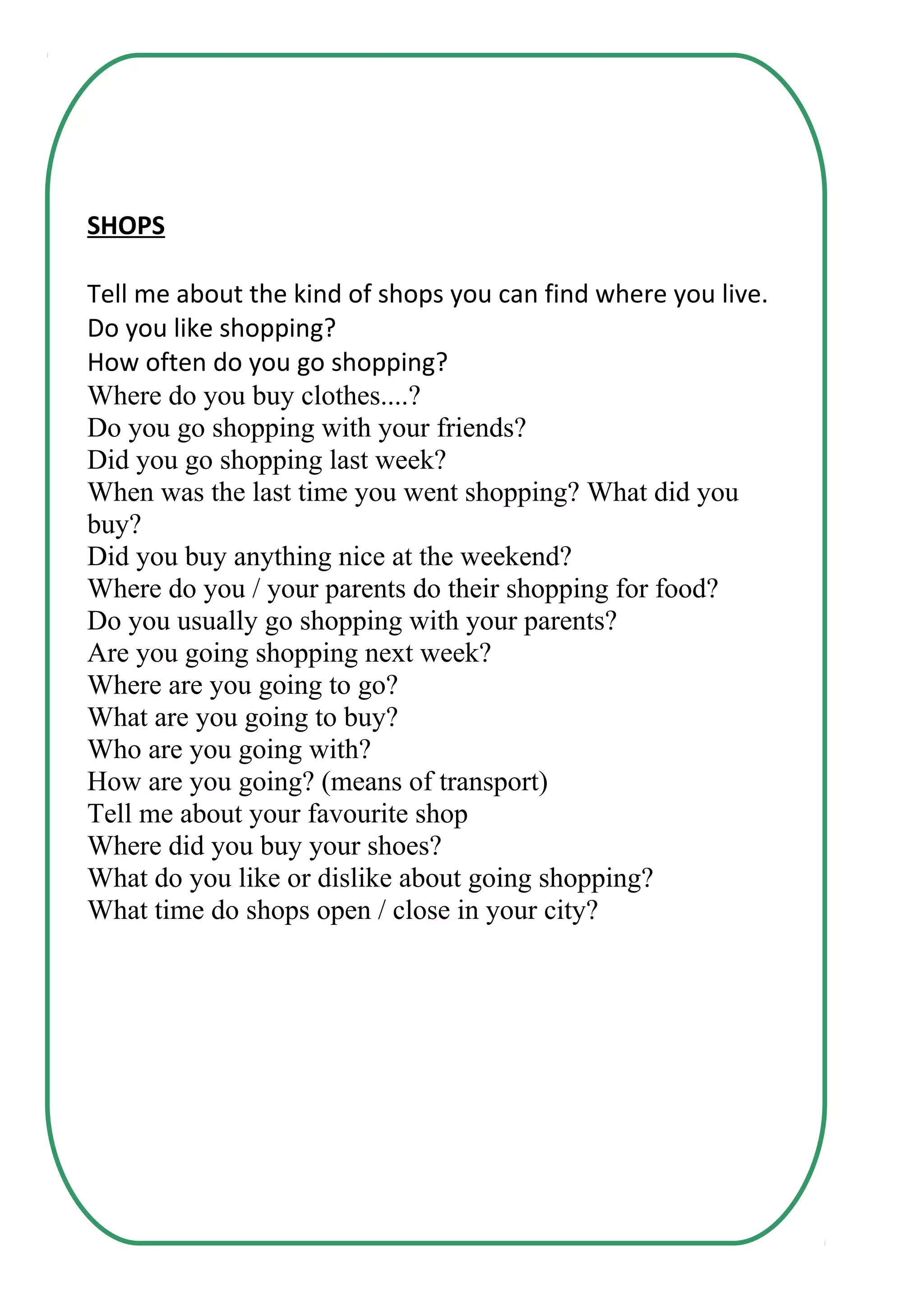 SHOPS
Tell me about the kind of shops you can find where you live.
Do you like shopping?
How often do you go shopping?
Where do you buy clothes....?
Do you go shopping with your friends?
Did you go shopping last week?
When was the last time you went shopping? What did you
buy?
Did you buy anything nice at the weekend?
Where do you / your parents do their shopping for food?
Do you usually go shopping with your parents?
Are you going shopping next week?
Where are you going to go?
What are you going to buy?
Who are you going with?
How are you going? (means of transport)
Tell me about your favourite shop
Where did you buy your shoes?
What do you like or dislike about going shopping?
What time do shops open / close in your city?
 