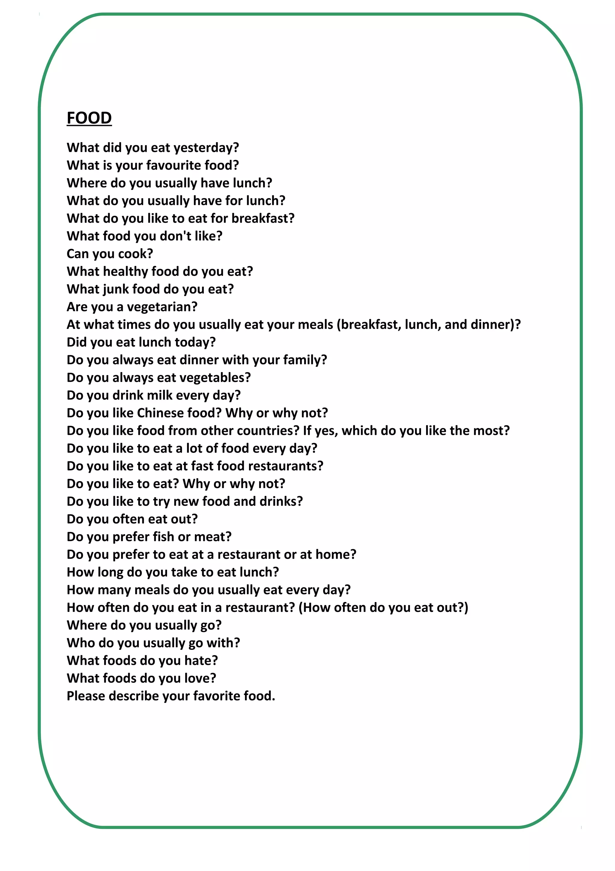 FOOD
What did you eat yesterday?
What is your favourite food?
Where do you usually have lunch?
What do you usually have for lunch?
What do you like to eat for breakfast?
What food you don't like?
Can you cook?
What healthy food do you eat?
What junk food do you eat?
Are you a vegetarian?
At what times do you usually eat your meals (breakfast, lunch, and dinner)?
Did you eat lunch today?
Do you always eat dinner with your family?
Do you always eat vegetables?
Do you drink milk every day?
Do you like Chinese food? Why or why not?
Do you like food from other countries? If yes, which do you like the most?
Do you like to eat a lot of food every day?
Do you like to eat at fast food restaurants?
Do you like to eat? Why or why not?
Do you like to try new food and drinks?
Do you often eat out?
Do you prefer fish or meat?
Do you prefer to eat at a restaurant or at home?
How long do you take to eat lunch?
How many meals do you usually eat every day?
How often do you eat in a restaurant? (How often do you eat out?)
Where do you usually go?
Who do you usually go with?
What foods do you hate?
What foods do you love?
Please describe your favorite food.
 