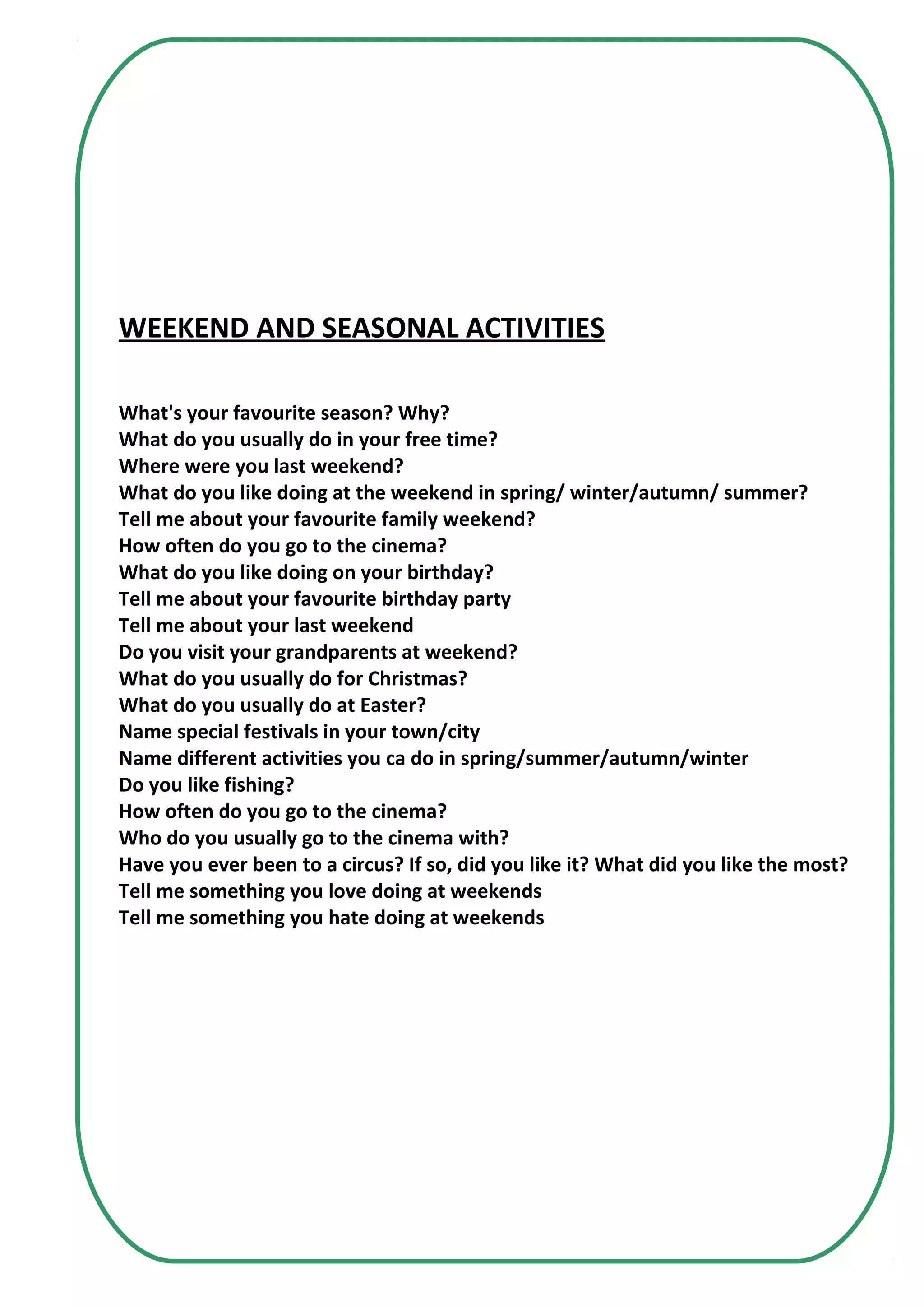 WEEKEND AND SEASONAL ACTIVITIES
What's your favourite season? Why?
What do you usually do in your free time?
Where were you last weekend?
What do you like doing at the weekend in spring/ winter/autumn/ summer?
Tell me about your favourite family weekend?
How often do you go to the cinema?
What do you like doing on your birthday?
Tell me about your favourite birthday party
Tell me about your last weekend
Do you visit your grandparents at weekend?
What do you usually do for Christmas?
What do you usually do at Easter?
Name special festivals in your town/city
Name different activities you ca do in spring/summer/autumn/winter
Do you like fishing?
How often do you go to the cinema?
Who do you usually go to the cinema with?
Have you ever been to a circus? If so, did you like it? What did you like the most?
Tell me something you love doing at weekends
Tell me something you hate doing at weekends
 