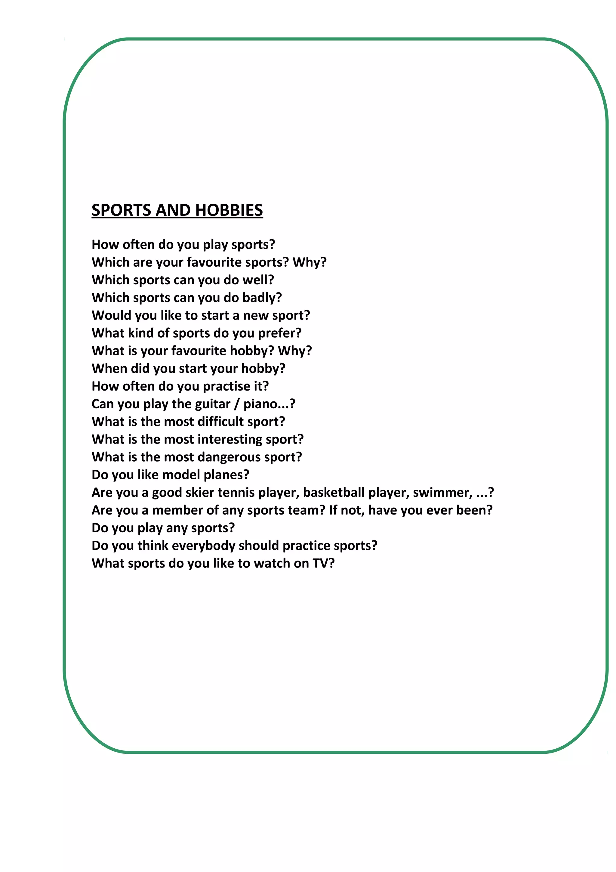 SPORTS AND HOBBIES
How often do you play sports?
Which are your favourite sports? Why?
Which sports can you do well?
Which sports can you do badly?
Would you like to start a new sport?
What kind of sports do you prefer?
What is your favourite hobby? Why?
When did you start your hobby?
How often do you practise it?
Can you play the guitar / piano...?
What is the most difficult sport?
What is the most interesting sport?
What is the most dangerous sport?
Do you like model planes?
Are you a good skier tennis player, basketball player, swimmer, ...?
Are you a member of any sports team? If not, have you ever been?
Do you play any sports?
Do you think everybody should practice sports?
What sports do you like to watch on TV?
 
