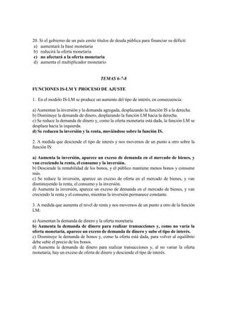 20. Si el gobierno de un país emite títulos de deuda pública para financiar su déficit:
a) aumentará la base monetaria
b) reducirá la oferta monetaria
c) no afectará a la oferta monetaria
d) aumenta el multiplicador monetario
TEMAS 6-7-8
FUNCIONES IS-LM Y PROCESO DE AJUSTE
1. En el modelo IS-LM se produce un aumento del tipo de interés, en consecuencia:
a) Aumentan la inversión y la demanda agregada, desplazando la función IS a la derecha.
b) Disminuye la demanda de dinero, desplazando la función LM hacia la derecha.
c) Se reduce la demanda de dinero y, como la oferta monetaria está dada, la función LM se
desplaza hacia la izquierda.
d) Se reducen la inversión y la renta, moviéndose sobre la función IS.
2. A medida que desciende el tipo de interés y nos movemos de un punto a otro sobre la
función IS:
a) Aumenta la inversión, aparece un exceso de demanda en el mercado de bienes, y
van creciendo la renta, el consumo y la inversión.
b) Desciende la rentabilidad de los bonos, y el público mantiene menos bonos y consume
más.
c) Se reduce la inversión, aparece un exceso de oferta en el mercado de bienes, y van
disminuyendo la renta, el consumo y la inversión.
d) Aumenta la inversión, aparece un exceso de demanda en el mercado de bienes, y van
creciendo la renta y el consumo, mientras la inversión permanece constante.
3. A medida que aumenta el nivel de renta y nos movemos de un punto a otro de la función
LM:
a) Aumentan la demanda de dinero y la oferta monetaria.
b) Aumenta la demanda de dinero para realizar transacciones y, como no varía la
oferta monetaria, aparece un exceso de demanda de dinero y sube el tipo de interés.
c) Disminuye la demanda de bonos y, como la oferta está dada, para volver al equilibrio
debe subir el precio de los bonos.
d) Aumenta la demanda de dinero para realizar transacciones y, al no variar la oferta
monetaria, hay un exceso de oferta de dinero y desciende el tipo de interés.
 