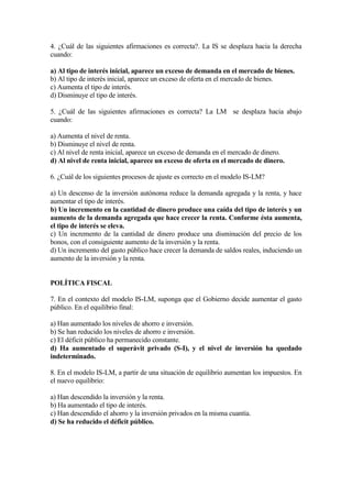 4. ¿Cuál de las siguientes afirmaciones es correcta?. La IS se desplaza hacia la derecha
cuando:
a) Al tipo de interés inicial, aparece un exceso de demanda en el mercado de bienes.
b) Al tipo de interés inicial, aparece un exceso de oferta en el mercado de bienes.
c) Aumenta el tipo de interés.
d) Disminuye el tipo de interés.
5. ¿Cuál de las siguientes afirmaciones es correcta? La LM se desplaza hacia abajo
cuando:
a) Aumenta el nivel de renta.
b) Disminuye el nivel de renta.
c) Al nivel de renta inicial, aparece un exceso de demanda en el mercado de dinero.
d) Al nivel de renta inicial, aparece un exceso de oferta en el mercado de dinero.
6. ¿Cuál de los siguientes procesos de ajuste es correcto en el modelo IS-LM?
a) Un descenso de la inversión autónoma reduce la demanda agregada y la renta, y hace
aumentar el tipo de interés.
b) Un incremento en la cantidad de dinero produce una caída del tipo de interés y un
aumento de la demanda agregada que hace crecer la renta. Conforme ésta aumenta,
el tipo de interés se eleva.
c) Un incremento de la cantidad de dinero produce una disminución del precio de los
bonos, con el consiguiente aumento de la inversión y la renta.
d) Un incremento del gasto público hace crecer la demanda de saldos reales, induciendo un
aumento de la inversión y la renta.
POLÍTICA FISCAL
7. En el contexto del modelo IS-LM, suponga que el Gobierno decide aumentar el gasto
público. En el equilibrio final:
a) Han aumentado los niveles de ahorro e inversión.
b) Se han reducido los niveles de ahorro e inversión.
c) El déficit público ha permanecido constante.
d) Ha aumentado el superávit privado (S-I), y el nivel de inversión ha quedado
indeterminado.
8. En el modelo IS-LM, a partir de una situación de equilibrio aumentan los impuestos. En
el nuevo equilibrio:
a) Han descendido la inversión y la renta.
b) Ha aumentado el tipo de interés.
c) Han descendido el ahorro y la inversión privados en la misma cuantía.
d) Se ha reducido el déficit público.
 