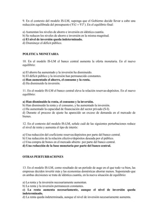 9. En el contexto del modelo IS-LM, suponga que el Gobierno decide llevar a cabo una
reducción equilibrada del presupuesto ( TG  ). En el equilibrio final:
a) Aumentan los niveles de ahorro e inversión en idéntica cuantía.
b) Se reducen los niveles de ahorro e inversión en la misma magnitud.
c) El nivel de inversión queda indeterminado.
d) Disminuye el déficit público.
POLITICA MONETARIA
10. En el modelo IS-LM el banco central aumenta la oferta monetaria. En el nuevo
equilibrio:
a) El ahorro ha aumentado y la inversión ha disminuido.
b) El déficit público y la inversión han permanecido constantes.
c) Han aumentado el ahorro, el consumo y la renta.
d) Ha disminuido la inversión.
11. En el modelo IS-LM el banco central eleva la relación reservas-depósitos. En el nuevo
equilibrio:
a) Han disminuido la renta, el consumo y la inversión.
b) Han disminuido la renta y el consumo, y ha aumentado la inversión.
c) Ha aumentado la capacidad de financiación del sector privado (S-I).
d) Durante el proceso de ajuste ha aparecido un exceso de demanda en el mercado de
bienes.
12. En el contexto del modelo IS-LM, señale cuál de las siguientes perturbaciones reduce
el nivel de renta y aumenta el tipo de interés:
a) Una reducción del coeficiente reservas/depósitos por parte del banco central.
b) Una reducción de la relación efectivo/depósitos deseada por el público.
c) Una compra de bonos en el mercado abierto por parte del banco central.
d) Una reducción de la base monetaria por parte del banco central.
OTRAS PERTURBACIONES
13. En el modelo IS-LM, como resultado de un período de auge en el que todo va bien, las
empresas deciden invertir más y las economías domésticas ahorrar menos. Suponiendo que
en ambas decisiones se trata de idéntica cuantía, en la nueva situación de equilibrio:
a) La renta y la inversión necesariamente aumentan.
b) La renta y la inversión permanecen constantes.
c) La renta aumenta necesariamente, aunque el nivel de inversión queda
indeterminado.
d) La renta queda indeterminada, aunque el nivel de inversión necesariamente aumenta.
 