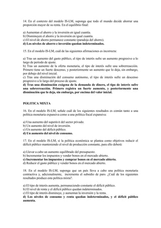 14. En el contexto del modelo IS-LM, suponga que todo el mundo decide ahorrar una
proporción mayor de su renta. En el equilibrio final:
a) Aumentan el ahorro y la inversión en igual cuantía.
b) Disminuyen el ahorro y la inversión en igual cuantía.
c) El nivel de ahorro permanece constante (paradoja del ahorro).
d) Los niveles de ahorro e inversión quedan indeterminados.
15. En el modelo IS-LM, cuál de las siguientes afirmaciones es incorrecta:
a) Tras un aumento del gasto público, el tipo de interés sufre un aumento progresivo a lo
largo de período de ajuste.
b) Tras un aumento de la oferta monetaria, el tipo de interés sufre una sobrerreacción.
Primero tiene un fuerte descenso, y posteriormente un aumento que lo deja, sin embargo,
por debajo del nivel inicial.
c) Tras una disminución del consumo autónomo, el tipo de interés sufre un descenso
progresivo a lo largo del proceso de ajuste.
d) Tras una disminución exógena de la demanda de dinero, el tipo de interés sufre
una sobrerreacción. Primero registra un fuerte aumento, y posteriormente una
disminución que lo deja, sin embargo, por encima del valor inicial.
POLITICA MIXTA
16. En el modelo IS-LM, señale cuál de los siguientes resultados es común tanto a una
política monetaria expansiva como a una política fiscal expansiva:
a) Una aumento del superávit del sector privado.
b) Un aumento del nivel de inversión.
c) Un aumento del déficit público.
d) Un aumento del nivel de consumo.
17. En el modelo IS-LM, si la política económica se plantea como objetivos reducir el
déficit público manteniendo el nivel de producción constante, para ello deberá:
a) Llevar a cabo un aumento equilibrado del presupuesto.
b) Incrementar los impuestos y vender bonos en el mercado abierto.
c) Incrementar los impuestos y comprar bonos en el mercado abierto.
d) Reducir el gasto público y vender bonos en el mercado abierto.
18. En el modelo IS-LM, suponga que un país lleva a cabo una política monetaria
contractiva y, adicionalmente, incrementa el subsidio de paro. ¿Cuál de los siguientes
resultados produce esta política mixta?.
a) El tipo de interés aumenta, permaneciendo constante el déficit público.
b) El nivel de renta y el déficit público quedan indeterminados.
c) El tipo de interés disminuye, y aumentan la inversión y la renta.
d) Los niveles de consumo y renta quedan indeterminados, y el déficit público
aumenta.
 