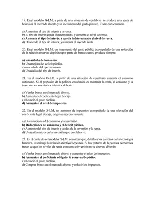 19. En el modelo IS-LM, a partir de una situación de equilibrio se produce una venta de
bonos en el mercado abierto y un incremento del gasto público. Como consecuencia.
a) Aumentan el tipo de interés y la renta.
b) El tipo de interés queda indeterminado, y aumenta el nivel de renta.
c) Aumenta el tipo de interés, y queda indeterminado el nivel de renta.
d) Desciende el tipo de interés, y aumenta el nivel de renta.
20. En el modelo IS-LM, un incremento del gasto público acompañado de una reducción
de la relación reservas-depósitos por parte del banco central produce siempre.
a) una subida del consumo.
b) Una mejora del déficit público.
c) una subida del tipo de interés.
d) Una caída del tipo de interés.
21. En el modelo IS-LM, a partir de una situación de equilibrio aumenta el consumo
autónomo. Si el propósito de la política económica es mantener la renta, el consumo y la
inversión en sus niveles iniciales, deberá:
a) Vender bonos en el mercado abierto.
b) Aumentar el coeficiente legal de caja.
c) Reducir el gasto público.
d) Aumentar el nivel de impuestos.
22. En el modelo IS-LM, un aumento de impuestos acompañado de una elevación del
coeficiente legal de caja, originará necesariamente:
a) Disminuciones del consumo y la inversión.
b) Reducciones del consumo y el déficit público.
c) Aumento del tipo de interés y caídas de la inversión y la renta.
d) Una caída mayor en la inversión que en el ahorro.
23. En el contexto del modelo IS-LM, considere que, debido a los cambios en la tecnología
bancaria, disminuye la relación efectivo/depósitos. Si los gestores de la política económica
tratan de que los niveles de renta, consumo e inversión no se alteren, deberán:
a) Vender bonos en el mercado abierto y aumentar el nivel de impuestos.
b) Aumentar el coeficiente obligatorio reservas/depósitos.
c) Reducir el gasto público.
d) Comprar bonos en el mercado abierto y reducir los impuestos.
 