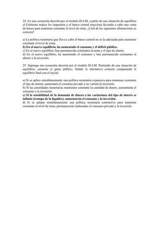 24. En una economía descrita por el modelo IS-LM, a partir de una situación de equilibrio
el Gobierno reduce los impuestos y el banco central reacciona llevando a cabo una venta
de bonos para mantener constante el nivel de renta. ¿Cuál de las siguientes afirmaciones es
correcta?.
a) La política monetaria que lleva a cabo el banco central no es la adecuada para mantener
constante el nivel de renta.
b) En el nuevo equilibrio, ha aumentado el consumo y el déficit público.
c) En el nuevo equilibrio, han permanecido constantes la renta y el tipo de interés.
d) En el nuevo equilibrio, ha aumentado el consumo y han permanecido constantes el
ahorro y la inversión.
25. Suponga una economía descrita por el modelo IS-LM. Partiendo de una situación de
equilibrio, aumenta el gasto público. Señale la alternativa correcta comparando el
equilibrio final con el inicial:
a) Si se aplica simultáneamente una política monetaria expansiva para mantener constante
el tipo de interés, aumentará el consumo privado y no variará la inversión.
b) Si las autoridades monetarias mantienen constante la cantidad de dinero, aumentarán el
consumo y la inversión.
c) Si la sensibilidad de la demanda de dinero a las variaciones del tipo de interés es
infinita (trampa de la liquidez), aumentarán el consumo y la inversión.
d) Si se adopta simultáneamente una política monetaria contractiva para mantener
constante el nivel de renta, permanecerán inalterados el consumo privado y la inversión.
 