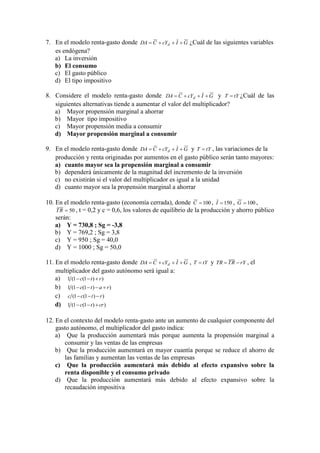 7. En el modelo renta-gasto donde GIcYCDA d  ¿Cuál de las siguientes variables
es endógena?
a) La inversión
b) El consumo
c) El gasto público
d) El tipo impositivo
8. Considere el modelo renta-gasto donde GIcYCDA d  y tYT  ¿Cuál de las
siguientes alternativas tiende a aumentar el valor del multiplicador?
a) Mayor propensión marginal a ahorrar
b) Mayor tipo impositivo
c) Mayor propensión media a consumir
d) Mayor propensión marginal a consumir
9. En el modelo renta-gasto donde GIcYCDA d  y tYT  , las variaciones de la
producción y renta originadas por aumentos en el gasto público serán tanto mayores:
a) cuanto mayor sea la propensión marginal a consumir
b) dependerá únicamente de la magnitud del incremento de la inversión
c) no existirán si el valor del multiplicador es igual a la unidad
d) cuanto mayor sea la propensión marginal a ahorrar
10. En el modelo renta-gasto (economía cerrada), donde 100C , 150I , 100G ,
50RT , t = 0,2 y c = 0,6, los valores de equilibrio de la producción y ahorro público
serán:
a) Y = 730,8 ; Sg = -3,8
b) Y = 769,2 ; Sg = 3,8
c) Y = 950 ; Sg = 40,0
d) Y = 1000 ; Sg = 50,0
11. En el modelo renta-gasto donde GIcYCDA d  , tYT  y rYRTTR  , el
multiplicador del gasto autónomo será igual a:
a) ))1(1(1 rtc 
b) ))1(1(1 ratc 
c) ))1(1( rtcc 
d) ))1(1(1 crtc 
12. En el contexto del modelo renta-gasto ante un aumento de cualquier componente del
gasto autónomo, el multiplicador del gasto indica:
a) Que la producción aumentará más porque aumenta la propensión marginal a
consumir y las ventas de las empresas
b) Que la producción aumentará en mayor cuantía porque se reduce el ahorro de
las familias y aumentan las ventas de las empresas
c) Que la producción aumentará más debido al efecto expansivo sobre la
renta disponible y el consumo privado
d) Que la producción aumentará más debido al efecto expansivo sobre la
recaudación impositiva
 