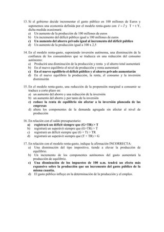 13. Si el gobierno decide incrementar el gasto público en 100 millones de Euros y
suponemos una economía definida por el modelo renta-gasto con II  y T = t Y,
dicha medida ocasionará:
a) Un aumento de la producción de 100 millones de euros
b) Un incremento del déficit público igual a 100 millones de euros
c) Un aumento del ahorro privado igual al incremento del déficit público
d) Un aumento de la producción igual a 100 x 2,5
14. En el modelo renta-gasto, suponiendo inversión autónoma, una disminución de la
confianza de los consumidores que se traduzca en una reducción del consumo
autónomo:
a) Producirá una disminución de la producción y renta y el ahorro total aumentará
b) En el nuevo equilibrio el nivel de producción y renta aumentará
c) En el nuevo equilibrio el déficit público y el ahorro privado aumentarán
d) En el nuevo equilibrio la producción, la renta, el consumo y la inversión
disminuirán
15. En el modelo renta-gasto, una reducción de la propensión marginal a consumir se
traduce a corto plazo en:
a) un aumento del ahorro y una reducción de la inversión
b) un aumento del ahorro y por tanto de la inversión
c) reduce la renta de equilibrio sin afectar a la inversión planeada de las
empresas
d) altera los componentes de la demanda agregada sin afectar al nivel de
producción
16. En relación con el saldo presupuestario:
a) registrará un déficit siempre que (G+TR) > T
b) registrará un superávit siempre que (G+TR) > T
c) registrará un déficit siempre que (G + T) > TR
d) registrará un superávit siempre que (T + TR) > G
17. En relación con el modelo renta-gasto, indique la afirmación INCORRECTA:
a) Una disminución del tipo impositivo, tiende a elevar la producción de
equilibrio.
b) Un incremento de los componentes autónomos del gasto aumentará la
producción de equilibrio.
c) Una disminución de los impuestos de 100 u.m. tendrá un efecto más
expansivo sobre la producción que un incremento del gasto público de la
misma cuantía.
d) El gasto público influye en la determinación de la producción y el empleo.
 