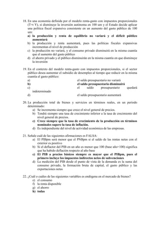 18. En una economía definida por el modelo renta-gasto con impuestos proporcionales
(T=t Y), si disminuye la inversión autónoma en 100 um y el Estado decide aplicar
una política fiscal expansiva consistente en un aumento del gasto público de 100
um:
a) la producción y renta de equilibrio no variará y el déficit público
aumentará
b) la producción y renta aumentará, pues las políticas fiscales expansivas
incrementan el nivel de producción
c) la producción no variará, y el consumo privado disminuirá en la misma cuantía
que el aumento del gasto público
d) el ahorro privado y el público disminuirán en la misma cuantía en que disminuye
la inversión
19. En el contexto del modelo renta-gasto con impuestos proporcionales, si el sector
público desea aumentar el subsidio de desempleo al tiempo que reducir en la misma
cuantía el gasto público:
a) el saldo presupuestario no variará
b) el saldo presupuestario disminuirá
c) el saldo presupuestario quedará
indeterminado
d) el saldo presupuestario aumentará
20. La producción total de bienes y servicios en términos reales, en un período
determinado:
a) Se incrementa siempre que crece el nivel general de precios.
b) Tendrá siempre una tasa de crecimiento inferior a la tasa de crecimiento del
nivel general de precios.
c) Crece siempre que la tasa de crecimiento de la producción en términos
nominales supere la tasa de inflación.
d) Es independiente del nivel de actividad económica de las empresas.
21. Señale cuál de las siguientes afirmaciones es FALSA:
a) El PIBpm será menor que el PNBpm si el saldo de las rentas netas con el
exterior es positivo
b) Si el deflactor del PIB en un año es menor que 100 (base año=100) significa
que ha habido deflación respecto al año base
c) El PIB a precios básicos siempre es mayor que el PIBpm, pues el
primero incluye los impuestos indirectos netos de subvenciones
d) La medición del PIB desde el punto de vista de la demanda es la suma del
consumo privado, la formación bruta de capital, el gasto público y las
exportaciones netas
22. ¿Cuál o cuáles de las siguientes variables es endógena en el mercado de bienes?
e) el consumo
f) la renta disponible
g) el ahorro
h) todas
 