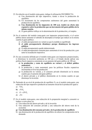 23. En relación con el modelo renta-gasto, indique la afirmación INCORRECTA:
a) Una disminución del tipo impositivo, tiende a elevar la producción de
equilibrio.
b) Un incremento de los componentes autónomos del gasto aumentará la
producción de equilibrio.
c) Una disminución de los impuestos de 100 u.m. tendrá un efecto más
expansivo sobre la producción que un incremento del gasto público de la
misma cuantía.
d) El gasto público influye en la determinación de la producción y el empleo.
24. En el contexto del modelo renta-gasto con impuestos proporcionales, si el sector
público desea aumentar el subsidio de desempleo al tiempo que reducir en la misma
cuantía el gasto público:
e) el saldo presupuestario no variará ya que la medida es equilibrada
f) el saldo presupuestario disminuye porque disminuyen los ingresos
públicos
g) el saldo presupuestario queda indeterminado
h) el saldo presupuestario aumenta pues aumentará el nivel de producción y por
tanto la recaudación impositiva
25. En una economía definida por el modelo renta-gasto con impuestos proporcionales,
si disminuye la inversión autónoma en 100 um y el Estado decide aplicar una
política fiscal expansiva consistente en un aumento del gasto público de 100 um:
e) la producción y renta de equilibrio no variará y el déficit público
aumentará
f) la producción y renta aumentará, pues las políticas fiscales expansivas
incrementan el nivel de producción
g) la producción no variará, y el consumo privado disminuirá en la misma
cuantía que el aumento del gasto público
h) el ahorro privado y el público disminuirán en la misma cuantía en que
disminuye la inversión
26. Partiendo de un nivel de producción de equilibrio Y0 en el modelo renta-gasto, una
reducción del tipo impositivo producirá un aumento inicial de la producción igual a:
a) 0tY
b) 0tYc
c) 0)1( tYc 
d) tc
27. En el modelo renta-gasto, una reducción de la propensión marginal a consumir se
traduce a corto plazo en:
e) Una reducción del ahorro privado y de la inversión
f) Una reducción del consumo privado y una reducción del ahorro total de la
economía
g) Una disminución del consumo privado y de la producción de equilibrio
h) una disminución de la producción de equilibrio sin alterar los componentes de la
demanda
 