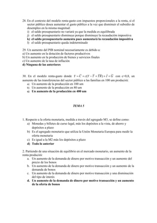 28. En el contexto del modelo renta-gasto con impuestos proporcionales a la renta, si el
sector público desea aumentar el gasto público a la vez que disminuir el subsidio de
desempleo en la misma magnitud:
i) el saldo presupuestario no variará ya que la medida es equilibrada
j) el saldo presupuestario disminuye porque disminuye la recaudación impositiva
k) el saldo presupuestario aumenta pues aumentará la recaudación impositiva
l) el saldo presupuestario queda indeterminado
29. Un aumento del PIB nominal necesariamente es debido a:
a) Un aumento en la dotación de factores productivos
b) Un aumento en la producción de bienes y servicios finales
c) Un aumento de la tasa de inflación
d) Ninguna de las anteriores
30. En el modelo renta-gasto donde GIRTTYcCY  )( con c=0,8, un
aumento de las transferencias del sector público a las familias en 100 um producirá:
a) Un aumento de la producción en 100 um
b) Un aumento de la producción en 80 um
c) Un aumento de la producción en 400 um
TEMA 5
1. Respecto a la oferta monetaria, medida a través del agregado M3, se define como:
a) Monedas y billetes de curso legal, más los depósitos a la vista, de ahorro y
depósitos a plazo
b) Es el agregado monetario que utiliza la Unión Monetaria Europea para medir la
oferta monetaria
c) Es igual a la M2 más los depósitos a plazo
d) Todo lo anterior
2. Partiendo de una situación de equilibrio en el mercado monetario, un aumento de la
renta producirá:
a. Un aumento de la demanda de dinero por motivo transacción y un aumento del
precio de los bonos
b. Un aumento de la demanda de dinero por motivo transacción y un aumento de la
demanda de bonos
c. Un aumento de la demanda de dinero por motivo transacción y una disminución
del tipo de interés
d. Un aumento de la demanda de dinero por motivo transacción y un aumento
de la oferta de bonos
 