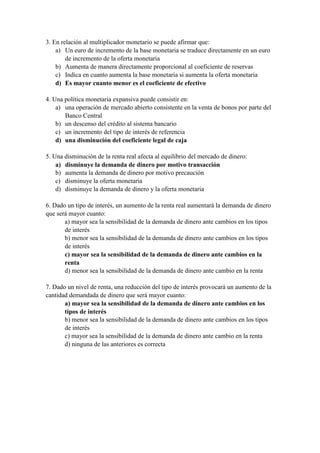 3. En relación al multiplicador monetario se puede afirmar que:
a) Un euro de incremento de la base monetaria se traduce directamente en un euro
de incremento de la oferta monetaria
b) Aumenta de manera directamente proporcional al coeficiente de reservas
c) Indica en cuanto aumenta la base monetaria si aumenta la oferta monetaria
d) Es mayor cuanto menor es el coeficiente de efectivo
4. Una política monetaria expansiva puede consistir en:
a) una operación de mercado abierto consistente en la venta de bonos por parte del
Banco Central
b) un descenso del crédito al sistema bancario
c) un incremento del tipo de interés de referencia
d) una disminución del coeficiente legal de caja
5. Una disminución de la renta real afecta al equilibrio del mercado de dinero:
a) disminuye la demanda de dinero por motivo transacción
b) aumenta la demanda de dinero por motivo precaución
c) disminuye la oferta monetaria
d) disminuye la demanda de dinero y la oferta monetaria
6. Dado un tipo de interés, un aumento de la renta real aumentará la demanda de dinero
que será mayor cuanto:
a) mayor sea la sensibilidad de la demanda de dinero ante cambios en los tipos
de interés
b) menor sea la sensibilidad de la demanda de dinero ante cambios en los tipos
de interés
c) mayor sea la sensibilidad de la demanda de dinero ante cambios en la
renta
d) menor sea la sensibilidad de la demanda de dinero ante cambio en la renta
7. Dado un nivel de renta, una reducción del tipo de interés provocará un aumento de la
cantidad demandada de dinero que será mayor cuanto:
a) mayor sea la sensibilidad de la demanda de dinero ante cambios en los
tipos de interés
b) menor sea la sensibilidad de la demanda de dinero ante cambios en los tipos
de interés
c) mayor sea la sensibilidad de la demanda de dinero ante cambio en la renta
d) ninguna de las anteriores es correcta
 