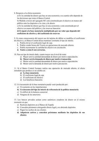 8. Respecto a la oferta monetaria:
a) Es la cantidad de dinero que hay en una economía y su cuantía sólo depende de
las decisiones que tome el Banco Central
b) Medida a través del agregado M1 está constituida por el efectivo en manos del
público más los depósitos a la vista y de ahorro
c) Es la cantidad de dinero que hay en una economía y está constituida por el
efectivo en manos del público y las reservas bancarias
d) Es igual a la base monetaria multiplicada por un valor que depende del
coeficiente de efectivo y del coeficiente de reservas
9. Si como consecuencia del mayor uso de tarjetas de débito se modifica el coeficiente
de efectivo y el Banco Central desea mantener constante el tipo de interés:
a. Podría elevar el coeficiente legal de caja
b. Podría vender bonos del Tesoro en operaciones de mercado abierto.
c. Podría incrementar la cantidad de efectivo en circulación.
d. Tanto a como b son correctas.
10. Para un tipo de interés dado, cuanto mayor sea el nivel de renta:
a) Mayor será la cantidad demandada de dinero por motivo especulación.
b) Mayor será la demanda de dinero por motivo transacción.
c) Menor será la cantidad demandada de dinero por motivo especulación.
d) Menor será la demanda de dinero por motivo precaución.
11. Si el Banco Central Europeo realiza una operación de mercado abierto, el efecto
inmediato que produce es un cambio en:
a) La base monetaria
b) El coeficiente legal de caja
c) El coeficiente de efectivo
d) Los beneficios bancarios
12. Un incremento de la base monetaria puede venir producido por:
a) Un aumento en las importaciones
b) Un descenso del tipo de interés de referencia de la política monetaria
c) Un déficit de la balanza comercial
d) Ninguna de las anteriores
13. Los bancos privados actúan como auténticos creadores de dinero en el mismo
momento en que:
a) Realizan depósitos en el Banco de España
b) Conceden préstamos entregando dinero legal y no abriendo depósitos
c) Pagan los recibos de sus clientes
d) Adquieren activos y conceden préstamos mediante los depósitos de sus
clientes
 