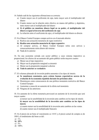14. Señale cuál de las siguientes afirmaciones es correcta:
a) Cuanto mayor sea el coeficiente de caja, tanto mayor será el multiplicador del
dinero
b) Cuanto menor sea la relación entre efectivo en manos del público y depósitos,
tanto menor será el multiplicador del dinero
c) Si el público no mantiene dinero legal en su poder, el multiplicador del
dinero es igual al inverso del coeficiente de caja
d) La relación entre el coeficiente de caja y el multiplicador del dinero es directa
15. Si el Banco Central Europeo compra activos en el mercado abierto:
a) Realiza una actuación monetaria de signo restrictivo
b) Realiza una actuación monetaria de signo expansivo
c) Al comprar activos, el Banco Central Europeo retira esos activos y
consecuentemente retira dinero del sistema
d) Nada de lo anterior
16. En una economía cerrada con sector público y cuyo sistema impositivo es
proporcional, los efectos de un aumento del gasto público serán mayores cuanto:
a) Menor sea el tipo impositivo
b) Mayor sea la propensión marginal a consumir
c) Menor sea la propensión marginal a ahorrar
d) Todo lo anterior es verdadero
17. El volumen planeado de inversión podría aumentar si los tipos de interés:
a) Se mantienen constantes, pero existen buenas expectativas acerca de la
evolución de la economía española durante los próximos años
b) Disminuyen como consecuencia de una política monetaria restrictiva del Banco
Central Europeo
c) Aumentan a causa de un aumento de la oferta real monetaria
d) Ninguna de las anteriores
18. Un aumento de la oferta monetaria provocará un aumento de la inversión que será
mayor cuanto:
a) menor sea la sensibilidad de la inversión ante cambios en los tipos de interés
b) mayor sea la sensibilidad de la inversión ante cambios en los tipos de
interés
c) cuanto menor sea la sensibilidad de la inversión ante cambios en las ventas
d) cuanto menor sea el multiplicador bancario
19. Si el precio de un bono al vencimiento es 110 € y el precio actual de compra es de
100 €, el rendimiento del bono es del:
a) 1%
b) 10%
c) 5%
d) 100%
 