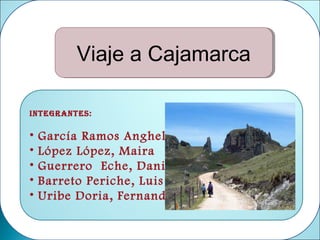 Viaje a Cajamarca
         Viaje a Cajamarca

Integrantes:

•   García Ramos Anghela
•   López López, Maira
•   Guerrero Eche, Daniela
•   Barreto Periche, Luis
•   Uribe Doria, Fernando
 