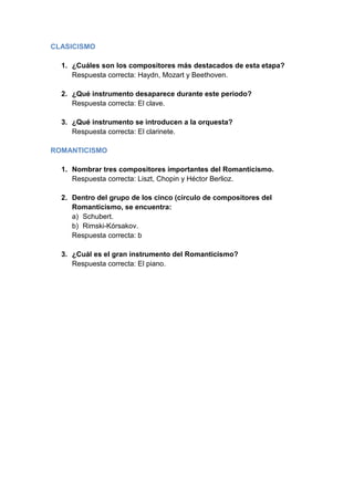 CLASICISMO

  1. ¿Cuáles son los compositores más destacados de esta etapa?
     Respuesta correcta: Haydn, Mozart y Beethoven.

  2. ¿Qué instrumento desaparece durante este periodo?
     Respuesta correcta: El clave.

  3. ¿Qué instrumento se introducen a la orquesta?
     Respuesta correcta: El clarinete.

ROMANTICISMO

  1. Nombrar tres compositores importantes del Romanticismo.
     Respuesta correcta: Liszt, Chopin y Héctor Berlioz.

  2. Dentro del grupo de los cinco (círculo de compositores del
     Romanticismo, se encuentra:
     a) Schubert.
     b) Rimski-Kórsakov.
     Respuesta correcta: b

  3. ¿Cuál es el gran instrumento del Romanticismo?
     Respuesta correcta: El piano.
 