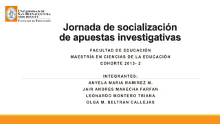Jornada de socialización
de apuestas investigativas
FACULTAD DE EDUCACIÓN
MAESTRÍA EN CIENCIAS DE LA EDUCACIÓN
COHORTE 2013- 2
INTEGRANTES:
ANYELA MARIA RAMIREZ M.
JAIR ANDRES MAHECHA FARFAN
LEONARDO MONTERO TRIANA
OLGA M. BELTRAN CALLEJAS
 