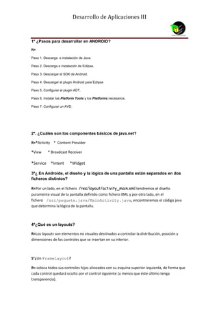 Desarrollo de Aplicaciones III



1º ¿Pasos para desarrollar en ANDROID?

R=

Paso 1. Descarga e instalación de Java.

Paso 2. Descarga e instalación de Eclipse.

Paso 3. Descargar el SDK de Android.

Paso 4. Descargar el plugin Android para Eclipse

Paso 5. Configurar el plugin ADT.

Paso 6. Instalar las Platform Tools y los Platforms necesarios.

Paso 7. Configurar un AVD.




2º. ¿Cuáles son los componentes básicos de java.net?

R=*Activity * Content Provider

*View      * Broadcast Receiver

*Service     *Intent     *Widget

3º¿ En Androide, el diseño y la lógica de una pantalla están separados en dos
ficheros distintos?

R=Por un lado, en el fichero /res/layout/activity_main.xml tendremos el diseño
puramente visual de la pantalla definido como fichero XML y por otro lado, en el
fichero /src/paquete.java/MainActivity.java, encontraremos el código java
que determina la lógica de la pantalla.



4º¿Qué es un layouts?

R=Los layouts son elementos no visuales destinados a controlar la distribución, posición y
dimensiones de los controles que se insertan en su interior.



5°¿Un FrameLayout?

R= coloca todos sus controles hijos alineados con su esquina superior izquierda, de forma que
cada control quedará oculto por el control siguiente (a menos que éste último tenga
transparencia).
 