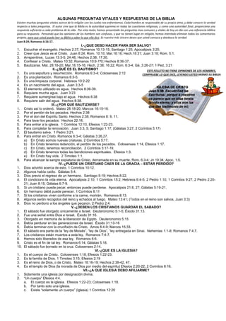 ALGUNAS PREGUNTAS VITALES Y RESPUESTAS DE LA BIBLIA
Existen muchas preguntas vitales acerca de la religión con las cuales nos enfrentamos. Cada hombre es responsable de su propia alma, y debe conocer la verdad
respecto a tales preguntas. El autor cree que la Biblia es la autoridad suprema en todas las cuestiones religiosas, y como una autoridad final, proporciona una
respuesta suficiente a cada problema de la vida. Por esta razón, hemos presentado las preguntas mas comunes y vitales de hoy en día con una referencia bíblica
para su respuesta. Pensando que las opiniones de los hombres son confusas, y que no tienen lugar en religión, hemos intentado eliminar todos los comentarios
propios, para que usted pueda leer su Biblia y saber lo que ella dice. Es nuestro más sincero deseo que usted conozca y obedezca la verdad.
Juan 8:24; Romanos 6:16-17.
I.-¿QUE DEBO HACER PARA SER SALVO?
1. Escuchar el evangelio. Hechos 2:37; Romanos 10:13-15; Santiago 1:25; Apocalipsis 3:20.
2. Creer que Jesús es el Cristo. Juan 8:24; Rom. 10:10; Mar.16:16; Hech.16:31; Juan 3:16; Rom. 5:1.
3. Arrepentirse. Lucas 13:3-5; 24:46; Hechos 2:38; 17:30.
4. Confesar a Cristo. Mateo 10:32; Romanos 10:9-1º0; Hechos 8:36-37.
5. Bautizarse. Mat. 28:18-20; Mar.16:15-16; Hech. 2:38; 16:22; Rom. 6:3-4; Gá. 3:26-27; 1 Ped, 3:21
II.-¿QUÉ ES EL BAUTISMO?
1. Es una sepultura y resurrección. Romanos 6:3-4; Colosenses 2:12
2. Es una plantación. Romanos 6:3-5.
3. Es una limpieza corporal. Hebreos 10:2-22
4. Es un nacimiento del agua. Juan 3:3-5
5. El elemento utilizado es agua. Hechos 8:36-39.
6. Requiere mucha agua. Juan 3:23
7. Requiere sumergirse bajo el agua. Hechos 8:38
8. Requiere salir del agua. Hechos 8:38.
III.-¿POR QUÉ BAUTIZARSE?
1. Cristo así lo ordenó. Mateo 28:18-20; Marcos 16:15-16.
2. Por el perdón de los pecados. Hechos 2:38
3. Por el don del Espíritu Santo. Hechos 2:38; Romanos 8: 9, 11.
4. Para lavar los pecados. Hechos 22:16.
5. Para entrar a la iglesia. 1 Corintios 12:13, Efesios 1:22-23.
6. Para completar la renovación. Juan 3:3, 5; Santiago 1:17; (Gálatas 3:27; 2 Corintios 5:17)
7. El bautismo salva. 1 Pedro 3:21.
8. Para entrar en Cristo. Romanos 6:3-4; Gálatas 3:26,27.
a) En Cristo somos nuevas criaturas. 2 Corintios 5:17.
b) En Cristo tenemos redención, el perdón de los pecados. Colosenses 1:14, Efesios 1:17.
c) En Cristo, tenemos reconciliación. 2 Corintios 5:17-19.
d) En Cristo tenemos todas las bendiciones espirituales. Efesios 1:3.
e) En Cristo hay vida. 2 Timoteo 1:1.
9. Para alcanzar la sangre expiatoria de Cristo, derramada en su muerte. Rom. 6:3-4; Jn 19:34; Apoc. 1:5.
IV.-¿PUEDE UN CRISTIANO CAER DE LA GRACIA – ESTAR PERDIDO?
1. Dios advirtió acerca de esto. 1 Corintios 10:12.
2. Algunos había caído. Gálatas 5:4.
3. Dios previo el regreso de un hermano. Santiago 5:19; Hechos 8:22.
4. El condiciono la vida eterna. Apocalipsis 2:10; 1 Corintios 15:2; Hebreos 6:4-5; 2 Pedro 1:10; 1 Corintios 9:27; 2 Pedro 2:20-
21; Juan 8:15; Gálatas 6:7-9.
5. Si un cristiano puede pecar, entonces puede perderse. Apocalipsis 21:8, 27; Gálatas 5:19-21.
6. Un hermano débil puede perecer. 1 Corintios 8:11
7. Si los cristianos viven conforme a la carne, morirán. Romanos 8:13.
8. Algunos serán recogidos del reino y echados al fuego. Mateo 13:41; (Todos en el reino son salvos, Juan 3:3)
9. Dios no perdono a los ángeles que pecaron. 2 Pedro 2:4.
V.-¿DEBEN LOS CRISTIANOS GUARDAR EL SABADO?
1. El sábado fue otorgado únicamente a Israel. Deuteronomio 5:1-5; Éxodo 31:13.
2. Fue una señal entre Dios e Israel. Éxodo 31:16.
3. Otorgado en memoria de la liberación de Egipto. Deuteronomio 5:15
4. Debía perdurar en las generaciones de Israel. Éxodo 31:13-16
5. Debía terminar con la crucifixión de Cristo. Amos 8:4-9; Marcos 15:33.
6. El sábado era parte de la “ley de Moisés”, “ley de Dios”, “ley entregada en Sinai. Nehemias 1:1-8; Romanos 7:4,7.
7. Los cristianos están muertos a esta ley. Romanos 7:4-7.
8. Hemos sido liberados de esa ley. Romanos 6:6.
9. Cristo es el fin de tal ley. Romanos 6:14; Gálatas 5:18.
10. El sábado fue borrado en la cruz. Colosenses 2:14.
VI.-¿QUE ES LA IGLESIA?
1. Es el cuerpo de Cristo. Colosenses 1:18; Efesios 1:22-23.
2. Es la familia de Dios. 1 Timoteo 3:15; Efesios 2:19
3. Es el reino de Dios, o de Cristo. Mateo 16:16-19; Hechos 2:38-42, 47.
4. Es el templo de Dios (la morada de Dios por medio del espíritu) Efesios 2:20-22; 2 Corintios 6:16.
VII.-¿A QUE IGLESIA DEBO AFILIARME?
1. Solamente una iglesia por designación divina.
2. “Un cuerpo” Efesios 4:4.
a. El cuerpo es la iglesia. Efesios 1:22-23; Colosenses 1:18.
b. Por tanto solo una iglesia.
c. Existe “solamente un cuerpo” (Iglesia) 1 Corintios 12:20
ESTE FOLLETO NO TIENE OPINIONES DE LOS HOMBRES,
COMPRUEBE LO QUE DICE, LEYENDO USTED MISMO SU BIBLIA
 