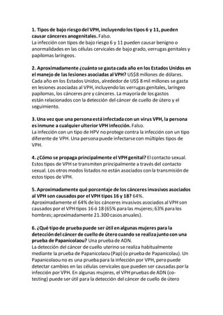 1. Tipos de bajo riesgodel VPH, incluyendolos tipos 6 y 11, pueden
causar cánceres anogenitales. Falso.
La infección con tipos de bajo riesgo 6 y 11 pueden causar benigno o
anormalidades en las células cervicales de bajo grado, verrugas genitales y
papilomas laríngeos.
2. Aproximadamente ¿cuántose gastacada año en los Estados Unidos en
el manejo de las lesiones asociadas al VPH? US$8 millones de dólares.
Cada año en los Estados Unidos, alrededor de US$ 8 mil millones se gasta
en lesiones asociadas al VPH, incluyendo las verrugas genitales, laríngeo
papilomas, los cánceres pre y cánceres. La mayoría de los gastos
están relacionados con la detección del cáncer de cuello de útero y el
seguimiento.
3. Una vez que una personaestáinfectadacon un virus VPH, la persona
es inmune a cualquier ulterior VPH infección. Falso.
La infección con un tipo de HPV no protege contra la infección con un tipo
diferente de VPH. Una persona puede infectarsecon múltiples tipos de
VPH.
4. ¿Cómo se propaga principalmente el VPH genital? Elcontacto sexual.
Estos tipos de VPH se transmiten principalmente a través del contacto
sexual. Los otros modos listados no están asociados con la transmisión de
estos tipos de VPH.
5. Aproximadamente qué porcentaje de los cánceres invasivos asociados
al VPH son causados por el VPH tipos 16 y 18? 64%.
Aproximadamente el 64% delos cánceres invasivos asociados alVPH son
causados por el VPH tipos 16 ó 18 (65% para las mujeres; 63% para los
hombres; aproximadamente 21.300 casosanuales).
6. ¿Qué tipode pruebapuede ser útil enalgunas mujeres para la
deteccióndel cáncer de cuellode úterocuando se realizajuntocon una
prueba de Papanicolaou? Una prueba de ADN.
La detección del cáncer de cuello uterino se realiza habitualmente
mediante la prueba de Papanicolaou (Pap) (o prueba de Papanicolau). Un
Papanicolaou no es una prueba para la infección por VPH, pero puede
detectar cambios en las células cervicales que pueden ser causadas por la
infección por VPH. En algunas mujeres, el VPH pruebas de ADN (co-
testing) puede ser útil para la detección del cáncer de cuello de útero
 