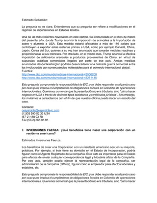 Estimado Sebastián:
La pregunta no es clara. Entendemos que su pregunta ser refiere a modificaciones en el
régimen de importaciones en Estados Unidos.
Una de las más recientes novedades en este campo, fue comunicada en el mes de marzo
del presente año, donde Trump anunció la imposición de aranceles a la importación de
acero y aluminio a USA. Esta medida estaría afectando a más de 110 países que
contribuyen a exportar estas materias primas a USA, como por ejemplo Canadá, China,
Japón, Corea del Sur, quienes a su vez han anunciado que tomarán medidas reactivas y
proporcionadas a sus intereses. Por otro lado, en el mismo mes, Trump anunció la efectiva
imposición de millonarios aranceles a productos provenientes de China, en virtud de
supuestas prácticas comerciales ilegales por parte de ese país. Ambas medidas
anunciadas desde Washington podrían desencadenar una delicada guerra comercial entre
los involucrados con consecuencias indeseables para el comercio internacional global.
Fuentes:
http://www.bbc.com/mundo/noticias-internacional-43506200
http://www.bbc.com/mundo/noticias-internacional-43251415
Esta pregunta compromete la responsabilidad de EIC, y se debe responder analizando caso
por caso pues implica el cumplimiento de obligaciones fiscales en Colombia de operaciones
internacionales. Queremos comentar que la presentación no era tributaria, sino “cómo hacer
negocio en USA a través de distintos tipos societarios y/o vehículos jurídicos”. Sin embargo,
los invitamos a contactarnos con el fin de que nuestra oficina pueda hacer un estudio del
caso.
Contacto:
cespindola@espindola-ic.com
(1)305 390 82 33 USA
(57-2) 488 03 78
Fax:(57-2) 668 88 95
7. INVERSIONES FAENZA: ¿Qué beneficios tiene hacer una corporación con un
residente americano?
Estimados Inversiones Faenza:
Los beneficios de crear una Corporación con un residente americano son, en su mayoría,
prácticos. Por ejemplo, si éste tiene su domicilio en el Estado de incorporación, podría
figurar como el Agente Registrado de la compañía. Este dato es importante para el Estado
para efectos de enviar cualquier correspondencia legal y tributaria oficial de la Compañía.
Por otro lado, también podría ejercer la representación legal de la compañía, ser
administrador de la compañía (Officer), figurar como el empleador para efectos laborales y
estatales, etc.
Esta pregunta compromete la responsabilidad de EIC, y se debe responder analizando caso
por caso pues implica el cumplimiento de obligaciones fiscales en Colombia de operaciones
internacionales. Queremos comentar que la presentación no era tributaria, sino “cómo hacer
 