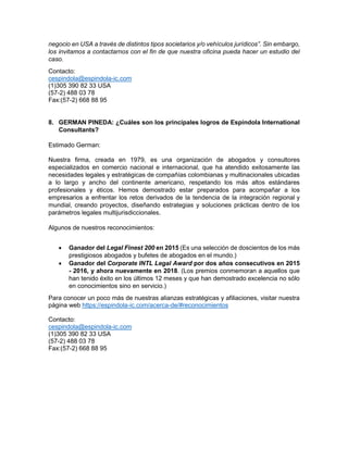 negocio en USA a través de distintos tipos societarios y/o vehículos jurídicos”. Sin embargo,
los invitamos a contactarnos con el fin de que nuestra oficina pueda hacer un estudio del
caso.
Contacto:
cespindola@espindola-ic.com
(1)305 390 82 33 USA
(57-2) 488 03 78
Fax:(57-2) 668 88 95
8. GERMAN PINEDA: ¿Cuáles son los principales logros de Espíndola International
Consultants?
Estimado German:
Nuestra firma, creada en 1979, es una organización de abogados y consultores
especializados en comercio nacional e internacional, que ha atendido exitosamente las
necesidades legales y estratégicas de compañías colombianas y multinacionales ubicadas
a lo largo y ancho del continente americano, respetando los más altos estándares
profesionales y éticos. Hemos demostrado estar preparados para acompañar a los
empresarios a enfrentar los retos derivados de la tendencia de la integración regional y
mundial, creando proyectos, diseñando estrategias y soluciones prácticas dentro de los
parámetros legales multijurisdiccionales.
Algunos de nuestros reconocimientos:
• Ganador del Legal Finest 200 en 2015 (Es una selección de doscientos de los más
prestigiosos abogados y bufetes de abogados en el mundo.)
• Ganador del Corporate INTL Legal Award por dos años consecutivos en 2015
- 2016, y ahora nuevamente en 2018. (Los premios conmemoran a aquellos que
han tenido éxito en los últimos 12 meses y que han demostrado excelencia no sólo
en conocimientos sino en servicio.)
Para conocer un poco más de nuestras alianzas estratégicas y afiliaciones, visitar nuestra
página web https://espindola-ic.com/acerca-de/#reconocimientos
Contacto:
cespindola@espindola-ic.com
(1)305 390 82 33 USA
(57-2) 488 03 78
Fax:(57-2) 668 88 95
 
