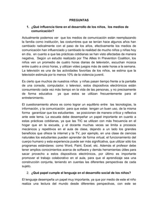 PREGUNTAS
1. ¿Qué influencia tiene en el desarrollo de los niños, los medios de
comunicación?
Actualmente podemos ver que los medios de comunicación están reemplazando
la familia como institución, las costumbres que se tenían hace algunos años han
cambiado radicalmente con el paso de los años, efectivamente los medios de
comunicación han influenciado y cambiado la realidad de mucho niños y niñas hoy
en día, en cuanto a que las prácticas cotidianas se han visto afectadas de manera
negativa, Según un estudio realizado por The Allies In Prevention Coalition, los
niños ven un promedio de cuatro horas diarias de televisión, escuchan música
entre cuatro a cinco horas, y utilizan video juegos más de siete horas a la semana.
La televisión es una de las actividades favoritas de los niños, se estima que la
televisión estimula por lo menos 10% de la violencia juvenil.
Es cierto que muchos de nuestros niños y niñas pasan tiempo frente a la pantalla
de una consola, computador, o televisor, estos dispositivos electrónicos están
consumiendo cada vez más tiempo en la vida de las personas, y no precisamente
de forma educativa ya que estos se utilizan frecuentemente para el
entretenimiento.
El cuestionamiento ahora es como lograr un equilibrio entre las tecnologías, la
información, y la comunicación para que estas tengan un buen uso, de la misma
forma garantizar que los estudiantes se posicionen de manera crítica y reflexiva
ante este tema. La escuela debe desempeñar un papel importante en cuanto a
estas prácticas cotidianas, ya que las TIC se utilizan con más frecuencia en el
hogar que en la escuela, y el docente muchas veces se limita a procesos
mecánicos y repetitivos en el aula de clase, dejando a un lado los grandes
beneficios que ofrece la internet y la TV, por ejemplo, en una clase de ciencias
naturales los estudiantes pueden aprender de forma virtual, el funcionamiento del
cuerpo humano y esta experiencia puede ser más significativa, que utilizar sólo los
programas estándares: como Word, Paint, Excel, etc. Además el profesor debe
tener amplios conocimientos acerca de software y demás herramientas útiles para
sacar provecho a estos dispositivos electrónicos, por último es importante
promover el trabajo colaborativo en el aula, para que el aprendizaje sea una
construcción conjunta, teniendo en cuentas las diferentes perspectivas de cada
sujeto.
2. ¿Qué papel cumple el lenguaje en el desarrollo social de los niños?
El lenguaje desempeña un papel muy importante, ya que por medio de este el niño
realiza una lectura del mundo desde diferentes perspectivas, con este se
 