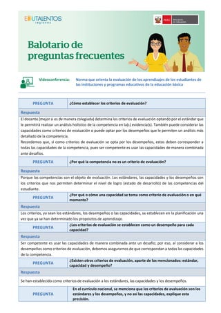 Videoconferencia: Norma que orienta la evaluación de los aprendizajes de los estudiantes de
las instituciones y programas educativos de la educación básica
PREGUNTA ¿Cómo establecer los criterios de evaluación?
Respuesta
El docente (mejor si es de manera colegiada) determina los criterios de evaluación optando por el estándar que
le permitirá realizar un análisis holístico de la competencia en la(s) evidencia(s). También puede considerar las
capacidades como criterios de evaluación o puede optar por los desempeños que le permiten un análisis más
detallado de la competencia.
Recordemos que, si como criterios de evaluación se opta por los desempeños, estos deben corresponder a
todas las capacidades de la competencia, pues ser competente es usar las capacidades de manera combinada
ante desafíos.
PREGUNTA ¿Por qué la competencia no es un criterio de evaluación?
Respuesta
Porque las competencias son el objeto de evaluación. Los estándares, las capacidades y los desempeños son
los criterios que nos permiten determinar el nivel de logro (estado de desarrollo) de las competencias del
estudiante.
PREGUNTA
¿Por qué o cómo una capacidad se toma como criterio de evaluación o en qué
momento?
Respuesta
Los criterios, ya sean los estándares, los desempeños o las capacidades, se establecen en la planificación una
vez que ya se han determinado los propósitos de aprendizaje.
PREGUNTA
¿Los criterios de evaluación se establecen como un desempeño para cada
capacidad?
Respuesta
Ser competente es usar las capacidades de manera combinada ante un desafío; por eso, al considerar a los
desempeños como criterios de evaluación, debemos asegurarnos de que correspondan a todas las capacidades
de la competencia.
PREGUNTA
¿Existen otros criterios de evaluación, aparte de los mencionados: estándar,
capacidad y desempeño?
Respuesta
Se han establecido como criterios de evaluación a los estándares, las capacidades y los desempeños.
PREGUNTA
En el currículo nacional, se menciona que los criterios de evaluación son los
estándares y los desempeños, y no así las capacidades, explique esta
precisión.
 