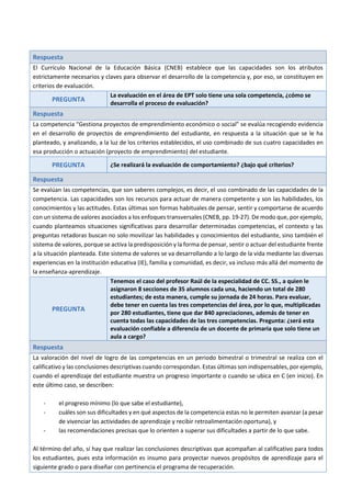 Respuesta
El Currículo Nacional de la Educación Básica (CNEB) establece que las capacidades son los atributos
estrictamente necesarios y claves para observar el desarrollo de la competencia y, por eso, se constituyen en
criterios de evaluación.
PREGUNTA
La evaluación en el área de EPT solo tiene una sola competencia, ¿cómo se
desarrolla el proceso de evaluación?
Respuesta
La competencia “Gestiona proyectos de emprendimiento económico o social” se evalúa recogiendo evidencia
en el desarrollo de proyectos de emprendimiento del estudiante, en respuesta a la situación que se le ha
planteado, y analizando, a la luz de los criterios establecidos, el uso combinado de sus cuatro capacidades en
esa producción o actuación (proyecto de emprendimiento) del estudiante.
PREGUNTA ¿Se realizará la evaluación de comportamiento? ¿bajo qué criterios?
Respuesta
Se evalúan las competencias, que son saberes complejos, es decir, el uso combinado de las capacidades de la
competencia. Las capacidades son los recursos para actuar de manera competente y son las habilidades, los
conocimientos y las actitudes. Estas últimas son formas habituales de pensar, sentir y comportarse de acuerdo
con un sistema de valores asociados a los enfoques transversales (CNEB, pp. 19-27). De modo que, por ejemplo,
cuando planteamos situaciones significativas para desarrollar determinadas competencias, el contexto y las
preguntas retadoras buscan no solo movilizar las habilidades y conocimientos del estudiante, sino también el
sistema de valores, porque se activa la predisposición y la forma de pensar, sentir o actuar del estudiante frente
a la situación planteada. Este sistema de valores se va desarrollando a lo largo de la vida mediante las diversas
experiencias en la institución educativa (IE), familia y comunidad, es decir, va incluso más allá del momento de
la enseñanza-aprendizaje.
PREGUNTA
Tenemos el caso del profesor Raúl de la especialidad de CC. SS., a quien le
asignaron 8 secciones de 35 alumnos cada una, haciendo un total de 280
estudiantes; de esta manera, cumple su jornada de 24 horas. Para evaluar,
debe tener en cuenta las tres competencias del área, por lo que, multiplicadas
por 280 estudiantes, tiene que dar 840 apreciaciones, además de tener en
cuenta todas las capacidades de las tres competencias. Pregunta: ¿será esta
evaluación confiable a diferencia de un docente de primaria que solo tiene un
aula a cargo?
Respuesta
La valoración del nivel de logro de las competencias en un periodo bimestral o trimestral se realiza con el
calificativo y las conclusiones descriptivas cuando correspondan. Estas últimas son indispensables, por ejemplo,
cuando el aprendizaje del estudiante muestra un progreso importante o cuando se ubica en C (en inicio). En
este último caso, se describen:
- el progreso mínimo (lo que sabe el estudiante),
- cuáles son sus dificultades y en qué aspectos de la competencia estas no le permiten avanzar (a pesar
de vivenciar las actividades de aprendizaje y recibir retroalimentación oportuna), y
- las recomendaciones precisas que lo orienten a superar sus dificultades a partir de lo que sabe.
Al término del año, sí hay que realizar las conclusiones descriptivas que acompañan al calificativo para todos
los estudiantes, pues esta información es insumo para proyectar nuevos propósitos de aprendizaje para el
siguiente grado o para diseñar con pertinencia el programa de recuperación.
 