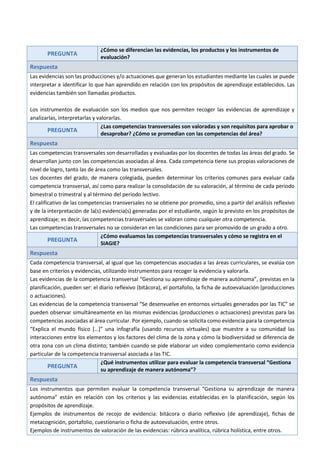 PREGUNTA
¿Cómo se diferencian las evidencias, los productos y los instrumentos de
evaluación?
Respuesta
Las evidencias son las producciones y/o actuaciones que generan los estudiantes mediante las cuales se puede
interpretar e identificar lo que han aprendido en relación con los propósitos de aprendizaje establecidos. Las
evidencias también son llamadas productos.
Los instrumentos de evaluación son los medios que nos permiten recoger las evidencias de aprendizaje y
analizarlas, interpretarlas y valorarlas.
PREGUNTA
¿Las competencias transversales son valoradas y son requisitos para aprobar o
desaprobar? ¿Cómo se promedian con las competencias del área?
Respuesta
Las competencias transversales son desarrolladas y evaluadas por los docentes de todas las áreas del grado. Se
desarrollan junto con las competencias asociadas al área. Cada competencia tiene sus propias valoraciones de
nivel de logro, tanto las de área como las transversales.
Los docentes del grado, de manera colegiada, pueden determinar los criterios comunes para evaluar cada
competencia transversal, así como para realizar la consolidación de su valoración, al término de cada periodo
bimestral o trimestral y al término del periodo lectivo.
El calificativo de las competencias transversales no se obtiene por promedio, sino a partir del análisis reflexivo
y de la interpretación de la(s) evidencia(s) generadas por el estudiante, según lo previsto en los propósitos de
aprendizaje; es decir, las competencias transversales se valoran como cualquier otra competencia.
Las competencias transversales no se consideran en las condiciones para ser promovido de un grado a otro.
PREGUNTA
¿Cómo evaluamos las competencias transversales y cómo se registra en el
SIAGIE?
Respuesta
Cada competencia transversal, al igual que las competencias asociadas a las áreas curriculares, se evalúa con
base en criterios y evidencias, utilizando instrumentos para recoger la evidencia y valorarla.
Las evidencias de la competencia transversal “Gestiona su aprendizaje de manera autónoma”, previstas en la
planificación, pueden ser: el diario reflexivo (bitácora), el portafolio, la ficha de autoevaluación (producciones
o actuaciones).
Las evidencias de la competencia transversal “Se desenvuelve en entornos virtuales generados por las TIC” se
pueden observar simultáneamente en las mismas evidencias (producciones o actuaciones) previstas para las
competencias asociadas al área curricular. Por ejemplo, cuando se solicita como evidencia para la competencia
“Explica el mundo físico […]” una infografía (usando recursos virtuales) que muestre a su comunidad las
interacciones entre los elementos y los factores del clima de la zona y cómo la biodiversidad se diferencia de
otra zona con un clima distinto; también cuando se pide elaborar un video complementario como evidencia
particular de la competencia transversal asociada a las TIC.
PREGUNTA
¿Qué instrumentos utilizar para evaluar la competencia transversal “Gestiona
su aprendizaje de manera autónoma”?
Respuesta
Los instrumentos que permiten evaluar la competencia transversal “Gestiona su aprendizaje de manera
autónoma” están en relación con los criterios y las evidencias establecidas en la planificación, según los
propósitos de aprendizaje.
Ejemplos de instrumentos de recojo de evidencia: bitácora o diario reflexivo (de aprendizaje), fichas de
metacognición, portafolio, cuestionario o ficha de autoevaluación, entre otros.
Ejemplos de instrumentos de valoración de las evidencias: rúbrica analítica, rúbrica holística, entre otros.
 