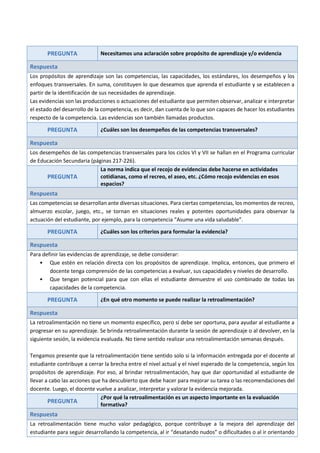 PREGUNTA Necesitamos una aclaración sobre propósito de aprendizaje y/o evidencia
Respuesta
Los propósitos de aprendizaje son las competencias, las capacidades, los estándares, los desempeños y los
enfoques transversales. En suma, constituyen lo que deseamos que aprenda el estudiante y se establecen a
partir de la identificación de sus necesidades de aprendizaje.
Las evidencias son las producciones o actuaciones del estudiante que permiten observar, analizar e interpretar
el estado del desarrollo de la competencia, es decir, dan cuenta de lo que son capaces de hacer los estudiantes
respecto de la competencia. Las evidencias son también llamadas productos.
PREGUNTA ¿Cuáles son los desempeños de las competencias transversales?
Respuesta
Los desempeños de las competencias transversales para los ciclos VI y VII se hallan en el Programa curricular
de Educación Secundaria (páginas 217-226).
PREGUNTA
La norma indica que el recojo de evidencias debe hacerse en actividades
cotidianas, como el recreo, el aseo, etc. ¿Cómo recojo evidencias en esos
espacios?
Respuesta
Las competencias se desarrollan ante diversas situaciones. Para ciertas competencias, los momentos de recreo,
almuerzo escolar, juego, etc., se tornan en situaciones reales y potentes oportunidades para observar la
actuación del estudiante, por ejemplo, para la competencia “Asume una vida saludable”.
PREGUNTA ¿Cuáles son los criterios para formular la evidencia?
Respuesta
Para definir las evidencias de aprendizaje, se debe considerar:
• Que estén en relación directa con los propósitos de aprendizaje. Implica, entonces, que primero el
docente tenga comprensión de las competencias a evaluar, sus capacidades y niveles de desarrollo.
• Que tengan potencial para que con ellas el estudiante demuestre el uso combinado de todas las
capacidades de la competencia.
PREGUNTA ¿En qué otro momento se puede realizar la retroalimentación?
Respuesta
La retroalimentación no tiene un momento específico, pero sí debe ser oportuna, para ayudar al estudiante a
progresar en su aprendizaje. Se brinda retroalimentación durante la sesión de aprendizaje o al devolver, en la
siguiente sesión, la evidencia evaluada. No tiene sentido realizar una retroalimentación semanas después.
Tengamos presente que la retroalimentación tiene sentido solo si la información entregada por el docente al
estudiante contribuye a cerrar la brecha entre el nivel actual y el nivel esperado de la competencia, según los
propósitos de aprendizaje. Por eso, al brindar retroalimentación, hay que dar oportunidad al estudiante de
llevar a cabo las acciones que ha descubierto que debe hacer para mejorar su tarea o las recomendaciones del
docente. Luego, el docente vuelve a analizar, interpretar y valorar la evidencia mejorada.
PREGUNTA
¿Por qué la retroalimentación es un aspecto importante en la evaluación
formativa?
Respuesta
La retroalimentación tiene mucho valor pedagógico, porque contribuye a la mejora del aprendizaje del
estudiante para seguir desarrollando la competencia, al ir “desatando nudos” o dificultades o al ir orientando
 