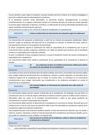 nuevos desafíos a quien logró el propósito; y porque también permite la mejora de la práctica pedagógica a
partir de la reflexión sobre la efectividad de la enseñanza.
Si el estudiante presenta varias dificultades, es pertinente focalizar estratégicamente la primera
retroalimentación en un aspecto o dificultad, siempre en el contexto del todo, de modo que siendo superada
le permita seguir mejorando. El docente, al dosificar, no debe perder de vista las dificultades pendientes para
seguir brindando retroalimentación oportuna.
Se retroalimenta con base en los criterios de evaluación establecidos en la planificación.
PREGUNTA ¿Cómo se determinan los instrumentos de evaluación según las evidencias?
Respuesta
Los instrumentos de evaluación se determinan a partir de los criterios de evaluación establecidos. Deben
permitir recoger las evidencias del desarrollo de la competencia al afrontar un desafío; por tanto, están en
correspondencia directa con los propósitos de aprendizaje.
El actuar competente supone la combinación de todas las capacidades de la competencia; por lo que el
instrumento (tarea, pruebas, preguntas, problemas, etc.) debe ser potente para provocar que el estudiante
movilice sus capacidades para responder al desafío.
Es decir, la calidad de la tarea o pregunta favorece o no que el estudiante movilice de manera combinada las
capacidades de la competencia.
Los instrumentos deben hacer visible la combinación de las capacidades de la competencia al afrontar el
desafío.
PREGUNTA
21. ¿Los exámenes escritos son también instrumentos válidos para valorar
los avances de aprendizaje de los estudiantes?
Respuesta
Las pruebas escritas como las de desarrollo o de opción múltiple, entre otras, son también instrumentos válidos
para recoger evidencias del desarrollo de la competencia, siempre y cuando respondan a la naturaleza de la
evidencia respecto de la competencia que se evalúa. En muchos casos, se constituye en un instrumento
complementario para recoger información que complementa a las evidencias principales en cuanto al
desarrollo de la competencia.
PREGUNTA
¿Es necesario elaborar un instrumento de evaluación para cada sesión de
aprendizaje?
Respuesta
Los instrumentos deben permitir evaluar el desarrollo de la competencia. Sin embargo, hay que tener en
consideración que no se trata de asignar calificativos en todas las sesiones; pero sí se deben anotar avances o
dificultades sobre los cuales se ha brindado retroalimentación y sobre lo que queda pendiente de
retroalimentar en cuanto al aprendizaje del estudiante.
Los instrumentos deben permitir el desarrollo de la competencia, lo cual toma su tiempo. Recuerde que es la
evidencia (una o más de una) la que nos permitirá saber lo que han aprendido los estudiantes respecto de la
competencia según los propósitos establecidos.
Hay competencias para cuya evaluación podemos diseñar un solo instrumento de valoración que nos ayude a
observar, analizar, interpretar y valorar el nivel de desarrollo de la competencia ante diversos desafíos, por lo
que puede ser utilizado en varias unidades a lo largo del año.
PREGUNTA
Una vez que ya se cuenta con las evidencias, ¿cómo se valora la competencia
al término de un bimestre?
Respuesta
Tenga a la mano lo siguiente:
• La(s) evidencia(s) relevante(s) de aprendizaje del estudiante en relación con la competencia a evaluar.
 