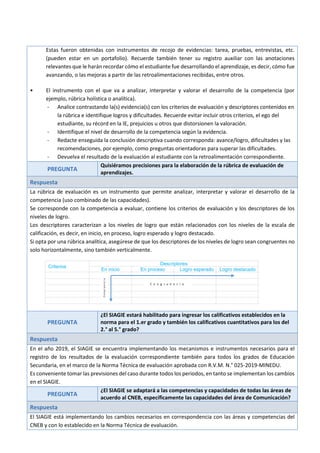 Estas fueron obtenidas con instrumentos de recojo de evidencias: tarea, pruebas, entrevistas, etc.
(pueden estar en un portafolio). Recuerde también tener su registro auxiliar con las anotaciones
relevantes que le harán recordar cómo el estudiante fue desarrollando el aprendizaje, es decir, cómo fue
avanzando, o las mejoras a partir de las retroalimentaciones recibidas, entre otros.
• El instrumento con el que va a analizar, interpretar y valorar el desarrollo de la competencia (por
ejemplo, rúbrica holística o analítica).
- Analice contrastando la(s) evidencia(s) con los criterios de evaluación y descriptores contenidos en
la rúbrica e identifique logros y dificultades. Recuerde evitar incluir otros criterios, el ego del
estudiante, su récord en la IE, prejuicios u otros que distorsionen la valoración.
- Identifique el nivel de desarrollo de la competencia según la evidencia.
- Redacte enseguida la conclusión descriptiva cuando corresponda: avance/logro, dificultades y las
recomendaciones, por ejemplo, como preguntas orientadoras para superar las dificultades.
- Devuelva el resultado de la evaluación al estudiante con la retroalimentación correspondiente.
PREGUNTA
Quisiéramos precisiones para la elaboración de la rúbrica de evaluación de
aprendizajes.
Respuesta
La rúbrica de evaluación es un instrumento que permite analizar, interpretar y valorar el desarrollo de la
competencia (uso combinado de las capacidades).
Se corresponde con la competencia a evaluar, contiene los criterios de evaluación y los descriptores de los
niveles de logro.
Los descriptores caracterizan a los niveles de logro que están relacionados con los niveles de la escala de
calificación, es decir, en inicio, en proceso, logro esperado y logro destacado.
Si opta por una rúbrica analítica, asegúrese de que los descriptores de los niveles de logro sean congruentes no
solo horizontalmente, sino también verticalmente.
Criterios
Descriptores
En inicio En proceso Logro esperado Logro destacado
PREGUNTA
¿El SIAGIE estará habilitado para ingresar los calificativos establecidos en la
norma para el 1.er grado y también los calificativos cuantitativos para los del
2.° al 5.° grado?
Respuesta
En el año 2019, el SIAGIE se encuentra implementando los mecanismos e instrumentos necesarios para el
registro de los resultados de la evaluación correspondiente también para todos los grados de Educación
Secundaria, en el marco de la Norma Técnica de evaluación aprobada con R.V.M. N.° 025-2019-MINEDU.
Es conveniente tomar las previsiones del caso durante todos los periodos, en tanto se implementan los cambios
en el SIAGIE.
PREGUNTA
¿El SIAGIE se adaptará a las competencias y capacidades de todas las áreas de
acuerdo al CNEB, específicamente las capacidades del área de Comunicación?
Respuesta
El SIAGIE está implementando los cambios necesarios en correspondencia con las áreas y competencias del
CNEB y con lo establecido en la Norma Técnica de evaluación.
C o n g r u e n c i a
Congruencia
 