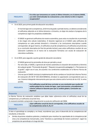PREGUNTA
Si se dice que tomaremos en cuenta el último trimestre; en el sistema SIAGIE,
¿ya están sistematizadas las evaluaciones y este sistema te dirá si requiere
recuperación?
Respuesta
• En el 2019, para primer grado de educación secundaria:
- El nivel de logro de la competencia, al término de grado o período lectivo, se obtiene considerando
el calificativo obtenido en el último bimestre o trimestre, sin dejar de analizar el progreso de la
competencia según los propósitos establecidos.
- El SIAGIE no generará calificativos de manera automática, pues estos no resultan de un promedio
ni de ningún otro cálculo matemático. El docente registrará en el SIAGIE cada calificativo de
competencia en cada periodo bimestral o trimestral y las conclusiones descriptivas cuando
correspondan; de igual manera, el calificativo anual de competencia y el calificativo anual de área
(y su conclusión descriptiva de final de periodo lectivo), pues estos calificativos resultan de una
valoración cualitativa en el marco de la evaluación formativa con escala de evaluación de
naturaleza cualitativa.
• En el 2019, para segundo a quinto grado de educación secundaria:
- El SIAGIE generará los promedios de área por periodo y anual.
- Por otro lado, el SIAGIE, sí generará de manera automática la situación del estudiante al término
de cualquier grado: “Promovido de grado”, “Requiere recuperación pedagógica” y “Permanece en
el grado”; según sea el caso, de acuerdo a las condiciones establecidas en la Norma Técnica de
evaluación.
- Una vez que el SIAGIE concluya la implementación de los cambios en función de la Norma Técnica
de evaluación (R.V.M N° 025-2019-MINEDU), brindará la capacitación correspondiente para su
uso. Estamos trabajando intensamente para que este sistema esté al servicio de las II.EE. lo antes
posible.
PREGUNTA
Si el calificativo anual del área curricular es una conclusión que resulta del
análisis global de los niveles de logro, ¿qué instrumentos, procedimiento o
criterios utilizará el docente para que su análisis global y conclusión sea
objetiva?
Respuesta
La Norma Técnica de evaluación establece que debe haber coherencia entre el calificativo anual de las
competencias y el calificativo anual del área.
Es necesario también comprender integralmente la escala de calificación del CNEB.
PREGUNTA
¿Qué calificativo anual de área le corresponde, si los calificativos anuales de
las competencias serían A, B y C?
Respuesta
Si bien el aprendizaje es complejo y no lineal, recordemos que, para el desarrollo de las competencias del
estudiante, el docente:
 Brinda situaciones retadoras potentes y mediación para movilizar las capacidades de la competencia del
área y las competencias transversales, como “Gestiona su aprendizaje de manera autónoma”, según los
propósitos de aprendizaje a lo largo del año.
 
