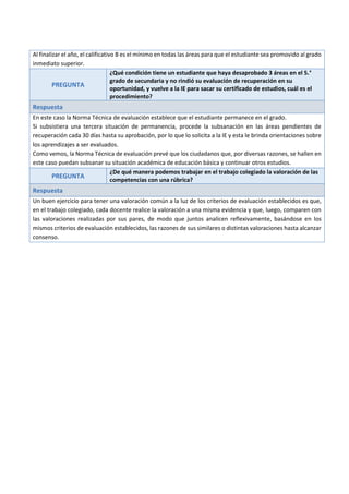 Al finalizar el año, el calificativo B es el mínimo en todas las áreas para que el estudiante sea promovido al grado
inmediato superior.
PREGUNTA
¿Qué condición tiene un estudiante que haya desaprobado 3 áreas en el 5.°
grado de secundaria y no rindió su evaluación de recuperación en su
oportunidad, y vuelve a la IE para sacar su certificado de estudios, cuál es el
procedimiento?
Respuesta
En este caso la Norma Técnica de evaluación establece que el estudiante permanece en el grado.
Si subsistiera una tercera situación de permanencia, procede la subsanación en las áreas pendientes de
recuperación cada 30 días hasta su aprobación, por lo que lo solicita a la IE y esta le brinda orientaciones sobre
los aprendizajes a ser evaluados.
Como vemos, la Norma Técnica de evaluación prevé que los ciudadanos que, por diversas razones, se hallen en
este caso puedan subsanar su situación académica de educación básica y continuar otros estudios.
PREGUNTA
¿De qué manera podemos trabajar en el trabajo colegiado la valoración de las
competencias con una rúbrica?
Respuesta
Un buen ejercicio para tener una valoración común a la luz de los criterios de evaluación establecidos es que,
en el trabajo colegiado, cada docente realice la valoración a una misma evidencia y que, luego, comparen con
las valoraciones realizadas por sus pares, de modo que juntos analicen reflexivamente, basándose en los
mismos criterios de evaluación establecidos, las razones de sus similares o distintas valoraciones hasta alcanzar
consenso.
 