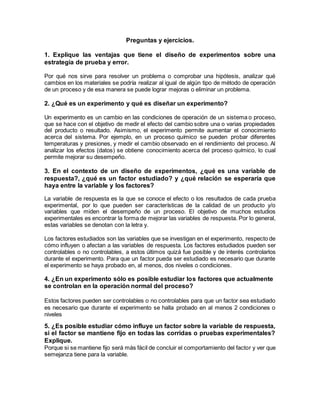 Preguntas y ejercicios.
1. Explique las ventajas que tiene el diseño de experimentos sobre una
estrategia de prueba y error.
Por qué nos sirve para resolver un problema o comprobar una hipótesis, analizar qué
cambios en los materiales se podría realizar al igual de algún tipo de método de operación
de un proceso y de esa manera se puede lograr mejoras o eliminar un problema.
2. ¿Qué es un experimento y qué es diseñar un experimento?
Un experimento es un cambio en las condiciones de operación de un sistema o proceso,
que se hace con el objetivo de medir el efecto del cambio sobre una o varias propiedades
del producto o resultado. Asimismo, el experimento permite aumentar el conocimiento
acerca del sistema. Por ejemplo, en un proceso químico se pueden probar diferentes
temperaturas y presiones, y medir el cambio observado en el rendimiento del proceso. Al
analizar los efectos (datos) se obtiene conocimiento acerca del proceso químico, lo cual
permite mejorar su desempeño.
3. En el contexto de un diseño de experimentos, ¿qué es una variable de
respuesta?, ¿qué es un factor estudiado? y ¿qué relación se esperaría que
haya entre la variable y los factores?
La variable de respuesta es la que se conoce el efecto o los resultados de cada prueba
experimental, por lo que pueden ser características de la calidad de un producto y/o
variables que miden el desempeño de un proceso. El objetivo de muchos estudios
experimentales es encontrar la forma de mejorar las variables de respuesta. Por lo general,
estas variables se denotan con la letra y.
Los factores estudiados son las variables que se investigan en el experimento, respecto de
cómo influyen o afectan a las variables de respuesta. Los factores estudiados pueden ser
controlables o no controlables, a estos últimos quizá fue posible y de interés controlarlos
durante el experimento. Para que un factor pueda ser estudiado es necesario que durante
el experimento se haya probado en, al menos, dos niveles o condiciones.
4. ¿En un experimento sólo es posible estudiar los factores que actualmente
se controlan en la operación normal del proceso?
Estos factores pueden ser controlables o no controlables para que un factor sea estudiado
es necesario que durante el experimento se halla probado en al menos 2 condiciones o
niveles
5. ¿Es posible estudiar cómo influye un factor sobre la variable de respuesta,
si el factor se mantiene fijo en todas las corridas o pruebas experimentales?
Explique.
Porque si se mantiene fijo será más fácil de concluir el comportamiento del factor y ver que
semejanza tiene para la variable.
 