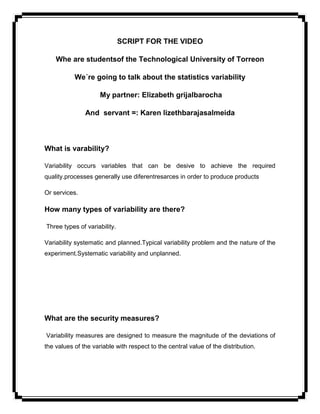 SCRIPT FOR THE VIDEO

    Whe are studentsof the Technological University of Torreon

           We´re going to talk about the statistics variability

                     My partner: Elizabeth grijalbarocha

               And servant =: Karen lizethbarajasalmeida



What is varability?

Variability occurs variables that can be desive to achieve the required
quality.processes generally use diferentresarces in order to produce products

Or services.

How many types of variability are there?

Three types of variability.

Variability systematic and planned.Typical variability problem and the nature of the
experiment.Systematic variability and unplanned.




What are the security measures?

Variability measures are designed to measure the magnitude of the deviations of
the values of the variable with respect to the central value of the distribution.
 